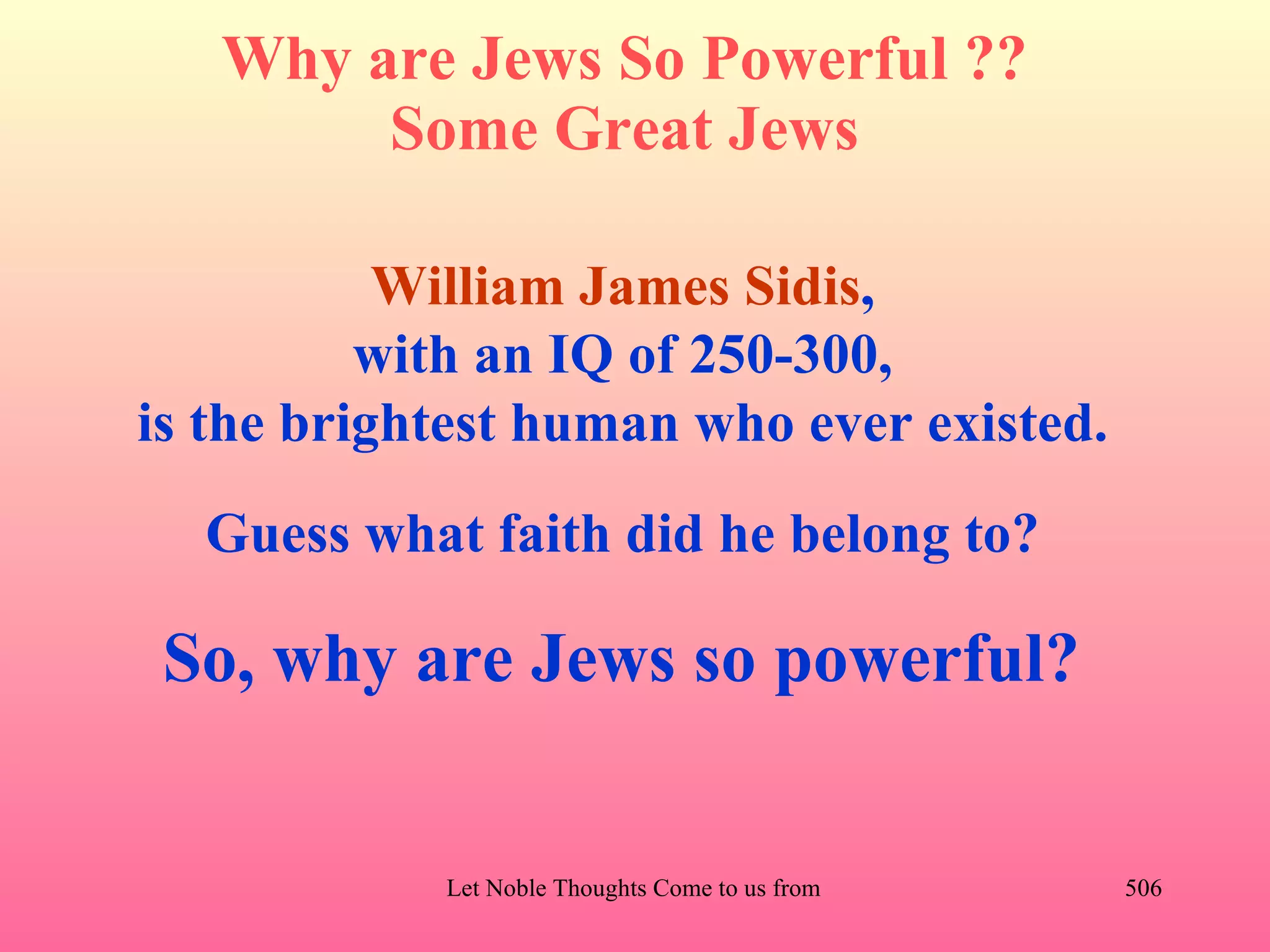 Why are Jews So Powerful ??
        Some Great Jews

           William James Sidis,
          with an IQ of 250-300,
is the brightest human who ever existed.
  Guess what faith did he belong to?

 So, why are Jews so powerful?


            Let Noble Thoughts Come to us from all Directions- Rig Veda   506
 