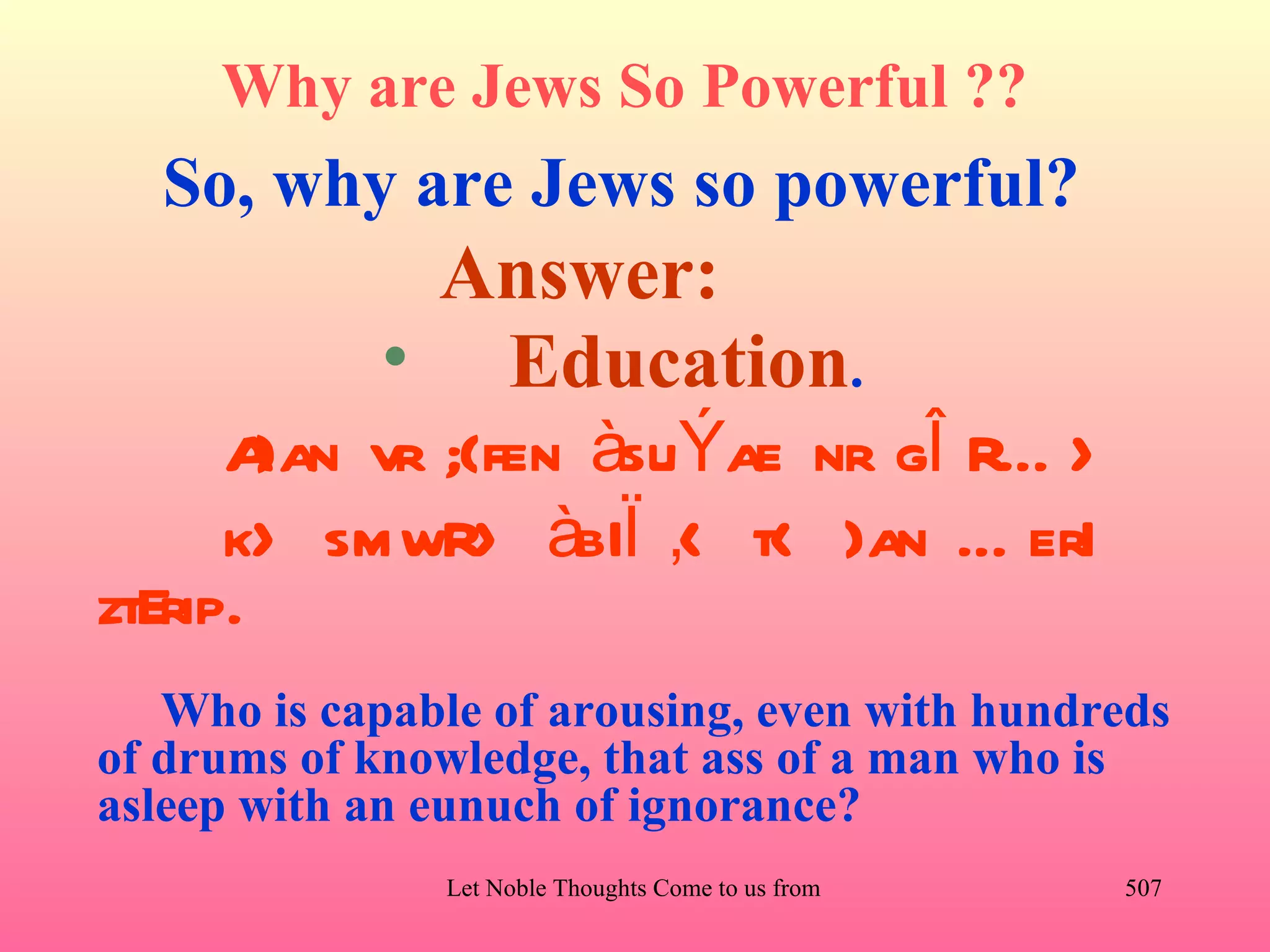 Why are Jews So Powerful ??
  So, why are Jews so powerful?
             Answer:
            • Education.
      A vr ;{fen àsuÝae nr gÎ RÉ >
        }an
      k> smwR> àbIÏ ‚< t< }an É erI
ztErip.
   Who is capable of arousing, even with hundreds
of drums of knowledge, that ass of a man who is
asleep with an eunuch of ignorance?
               Let Noble Thoughts Come to us from all Directions- Rig Veda   507
 