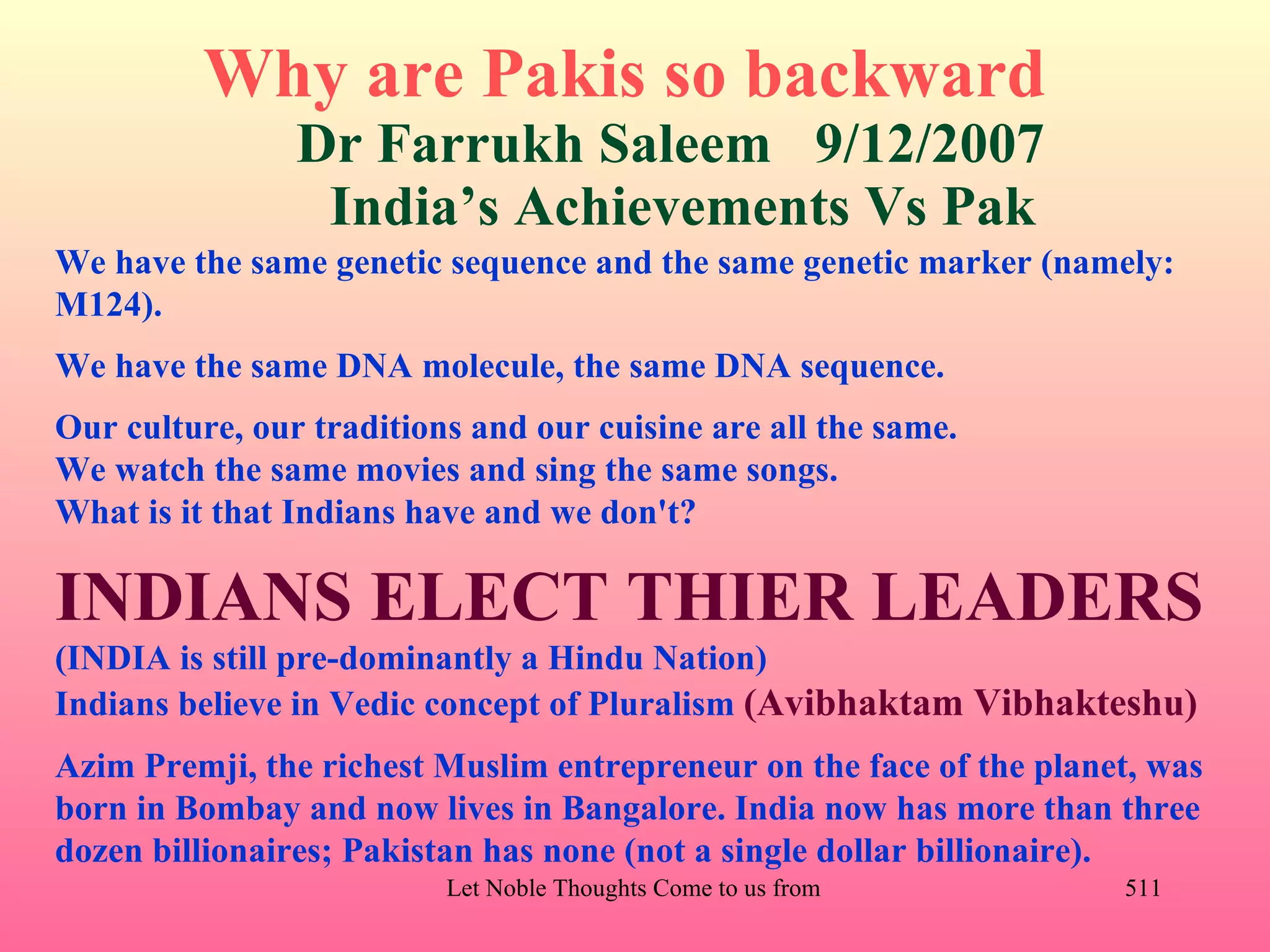 Why are Pakis so backward
                Dr Farrukh Saleem 9/12/2007
                 India’s Achievements Vs Pak
We have the same genetic sequence and the same genetic marker (namely:
M124).
We have the same DNA molecule, the same DNA sequence.
Our culture, our traditions and our cuisine are all the same.
We watch the same movies and sing the same songs.
What is it that Indians have and we don't?

INDIANS ELECT THIER LEADERS
(INDIA is still pre-dominantly a Hindu Nation)
Indians believe in Vedic concept of Pluralism (Avibhaktam Vibhakteshu)
Azim Premji, the richest Muslim entrepreneur on the face of the planet, was
born in Bombay and now lives in Bangalore. India now has more than three
dozen billionaires; Pakistan has none (not a single dollar billionaire).
                          Let Noble Thoughts Come to us from all Directions- Rig Veda   511
 