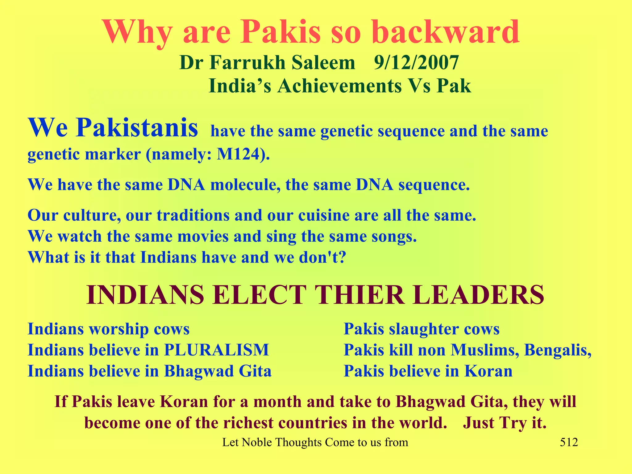 Why are Pakis so backward
                    Dr Farrukh Saleem 9/12/2007
                       India’s Achievements Vs Pak

We Pakistanis          have the same genetic sequence and the same
genetic marker (namely: M124).
We have the same DNA molecule, the same DNA sequence.
Our culture, our traditions and our cuisine are all the same.
We watch the same movies and sing the same songs.
What is it that Indians have and we don't?

       INDIANS ELECT THIER LEADERS
Indians worship cows                            Pakis slaughter cows
Indians believe in PLURALISM                    Pakis kill non Muslims, Bengalis,
Indians believe in Bhagwad Gita                 Pakis believe in Koran
   If Pakis leave Koran for a month and take to Bhagwad Gita, they will
       become one of the richest countries in the world. Just Try it.
                          Let Noble Thoughts Come to us from all Directions- Rig Veda   512
 