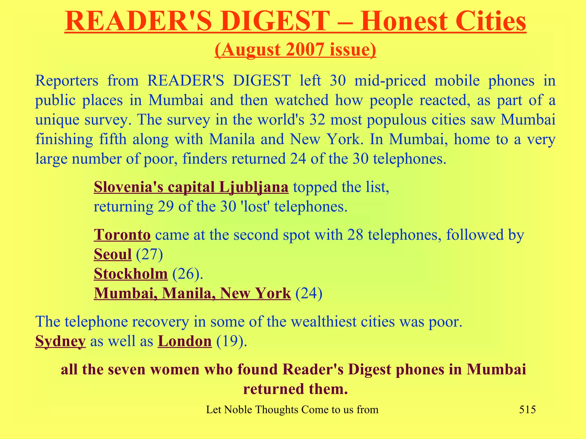 READER'S DIGEST – Honest Cities
                           (August 2007 issue)
Reporters from READER'S DIGEST left 30 mid-priced mobile phones in
public places in Mumbai and then watched how people reacted, as part of a
unique survey. The survey in the world's 32 most populous cities saw Mumbai
finishing fifth along with Manila and New York. In Mumbai, home to a very
large number of poor, finders returned 24 of the 30 telephones.
        Slovenia's capital Ljubljana topped the list,
        returning 29 of the 30 'lost' telephones.
        Toronto came at the second spot with 28 telephones, followed by
        Seoul (27)
        Stockholm (26).
        Mumbai, Manila, New York (24)
The telephone recovery in some of the wealthiest cities was poor.
Sydney as well as London (19).
   all the seven women who found Reader's Digest phones in Mumbai
                            returned them.
                         Let Noble Thoughts Come to us from all Directions- Rig Veda   515
 