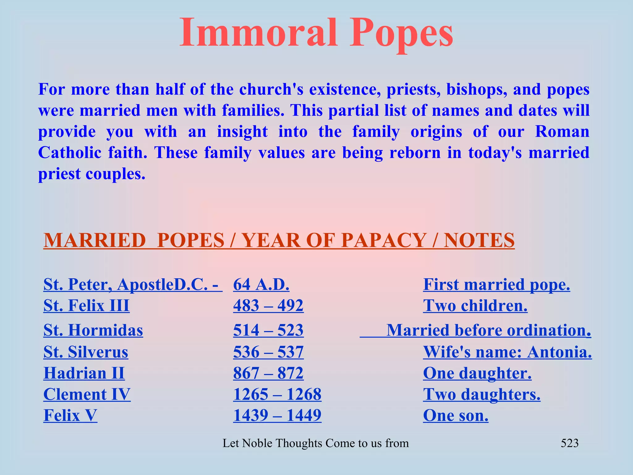 Immoral Popes
For more than half of the church's existence, priests, bishops, and popes
were married men with families. This partial list of names and dates will
provide you with an insight into the family origins of our Roman
Catholic faith. These family values are being reborn in today's married
priest couples.


MARRIED POPES / YEAR OF PAPACY / NOTES

St. Peter, ApostleD.C. -    64 A.D.                          First married pope.
St. Felix III               483 – 492                        Two children.
St. Hormidas                514 – 523                     Married before ordination.
St. Silverus                536 – 537                        Wife's name: Antonia.
Hadrian II                  867 – 872                        One daughter.
Clement IV                  1265 – 1268                      Two daughters.
Felix V                     1439 – 1449                      One son.
                           Let Noble Thoughts Come to us from all Directions- Rig Veda   523
 