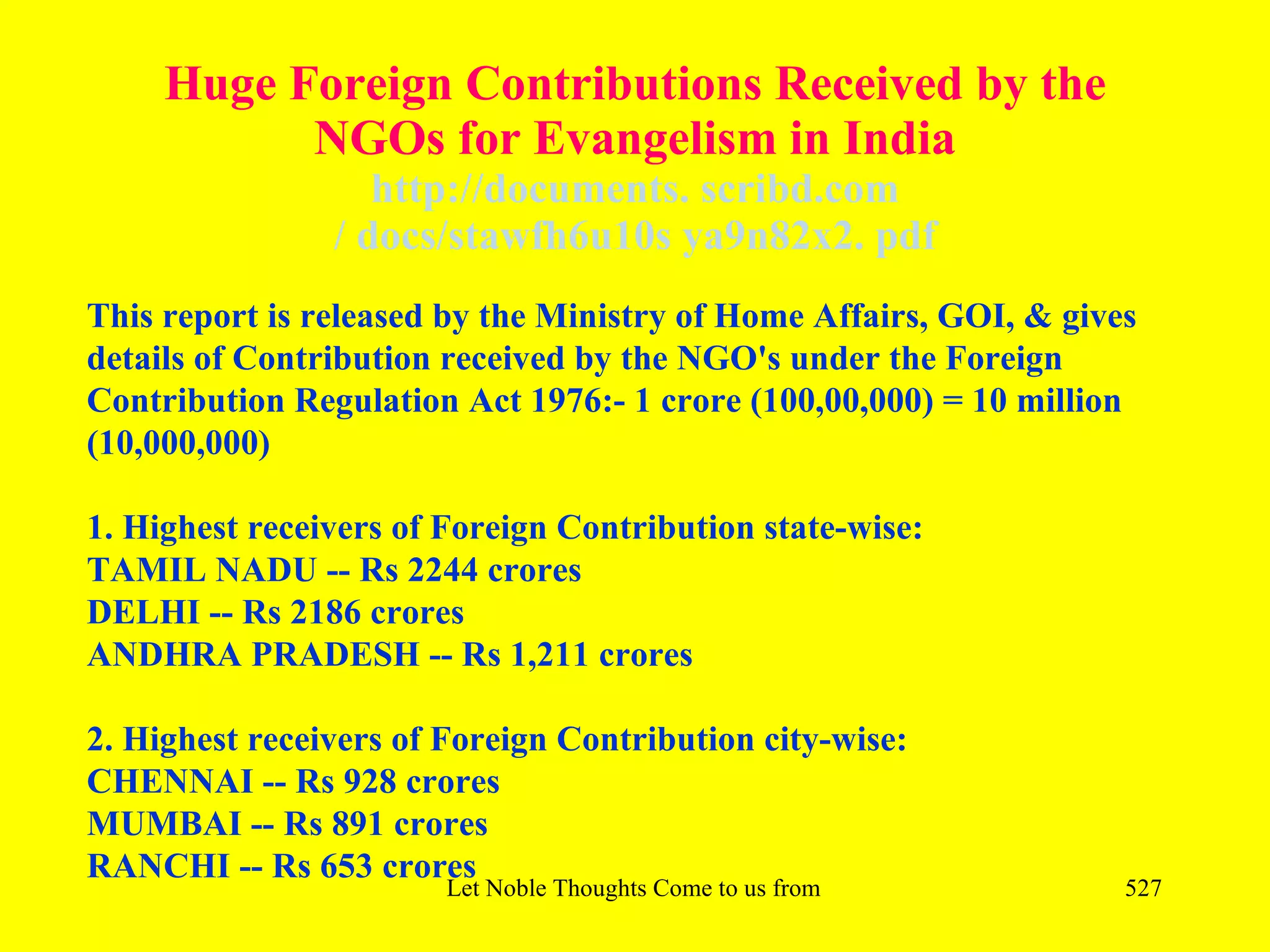 Huge Foreign Contributions Received by the
           NGOs for Evangelism in India
                   http://documents. scribd.com
                / docs/stawfh6u10s ya9n82x2. pdf
This report is released by the Ministry of Home Affairs, GOI, & gives
details of Contribution received by the NGO's under the Foreign
Contribution Regulation Act 1976:- 1 crore (100,00,000) = 10 million
(10,000,000)

1. Highest receivers of Foreign Contribution state-wise:
TAMIL NADU -- Rs 2244 crores
DELHI -- Rs 2186 crores
ANDHRA PRADESH -- Rs 1,211 crores

2. Highest receivers of Foreign Contribution city-wise:
CHENNAI -- Rs 928 crores
MUMBAI -- Rs 891 crores
RANCHI -- Rs 653 crores
                        Let Noble Thoughts Come to us from all Directions- Rig Veda   527
 