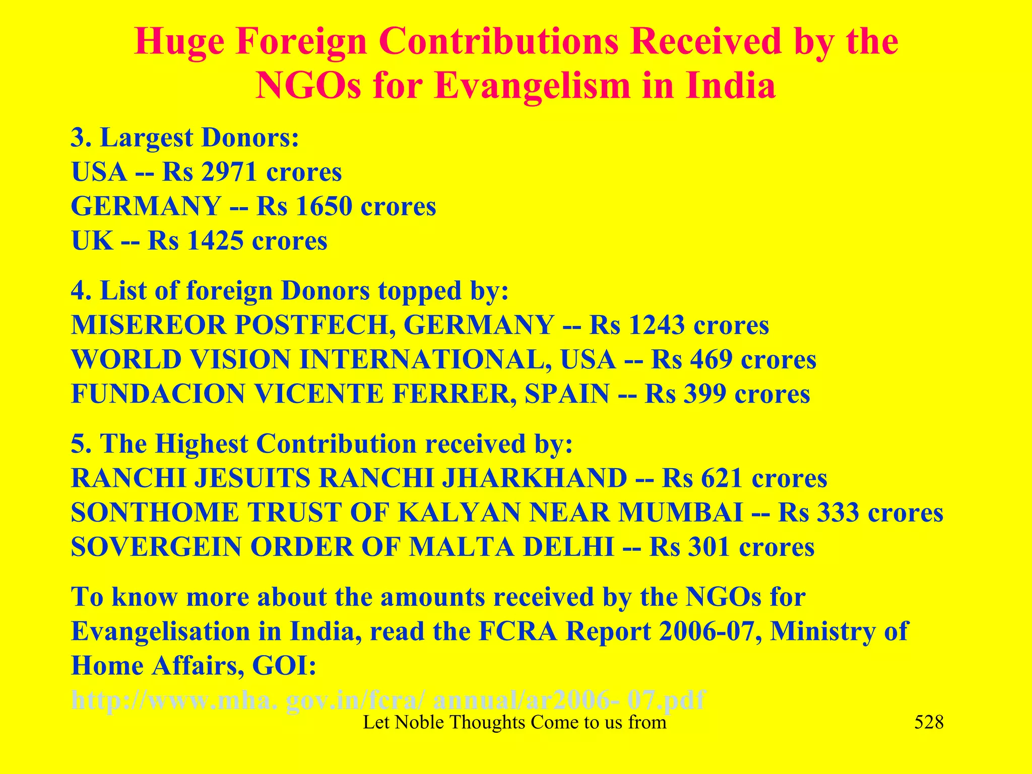 Huge Foreign Contributions Received by the
          NGOs for Evangelism in India
3. Largest Donors:
USA -- Rs 2971 crores
GERMANY -- Rs 1650 crores
UK -- Rs 1425 crores
4. List of foreign Donors topped by:
MISEREOR POSTFECH, GERMANY -- Rs 1243 crores
WORLD VISION INTERNATIONAL, USA -- Rs 469 crores
FUNDACION VICENTE FERRER, SPAIN -- Rs 399 crores
5. The Highest Contribution received by:
RANCHI JESUITS RANCHI JHARKHAND -- Rs 621 crores
SONTHOME TRUST OF KALYAN NEAR MUMBAI -- Rs 333 crores
SOVERGEIN ORDER OF MALTA DELHI -- Rs 301 crores
To know more about the amounts received by the NGOs for
Evangelisation in India, read the FCRA Report 2006-07, Ministry of
Home Affairs, GOI:
http://www.mha. gov.in/fcra/ annual/ar2006- 07.pdf
                       Let Noble Thoughts Come to us from all Directions- Rig Veda   528
 