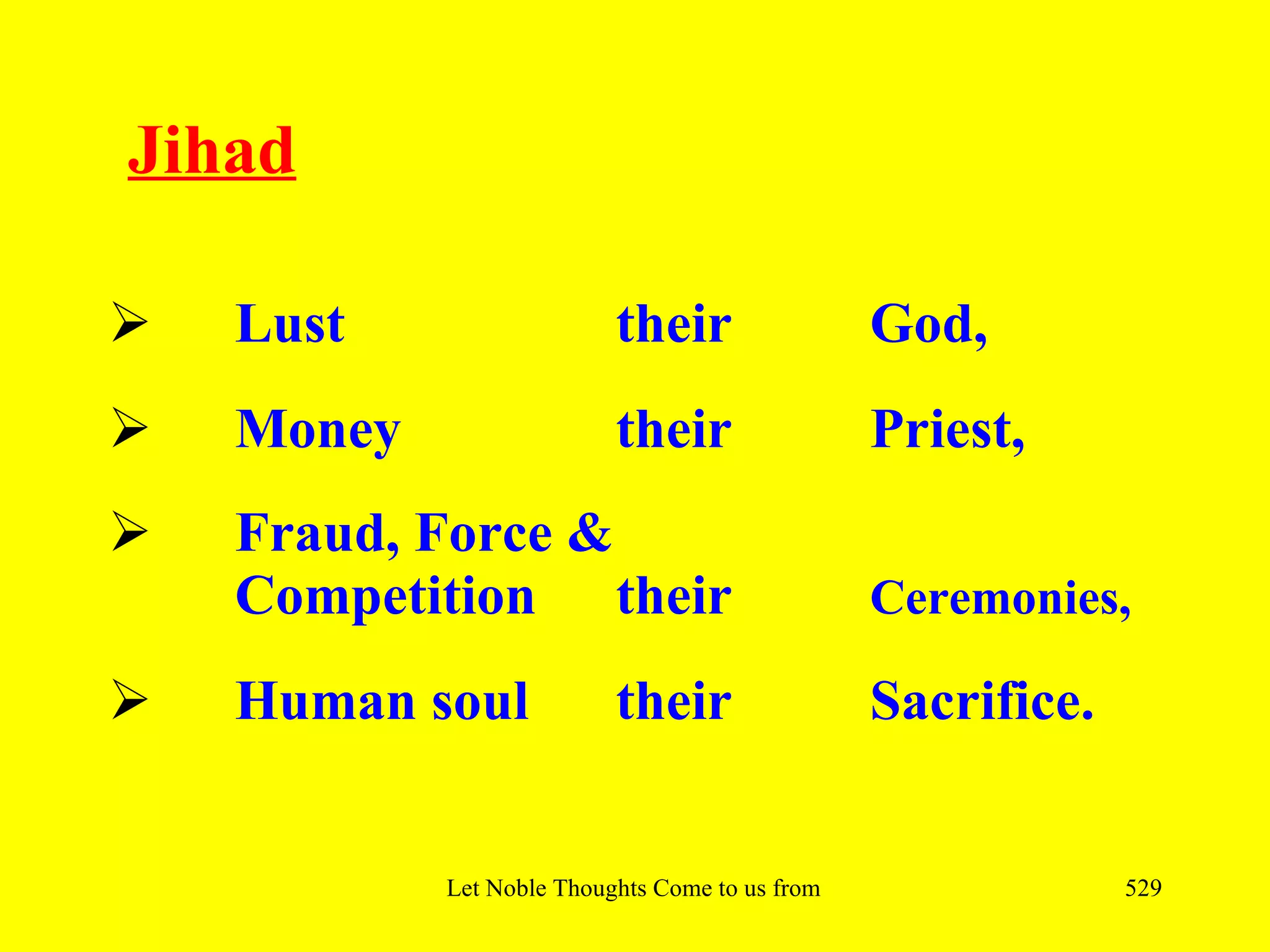 Jihad

   Lust                   their                   God,
   Money                  their                   Priest,
   Fraud, Force &
    Competition their                              Ceremonies,

   Human soul             their                   Sacrifice.


            Let Noble Thoughts Come to us from all Directions- Rig Veda   529
 