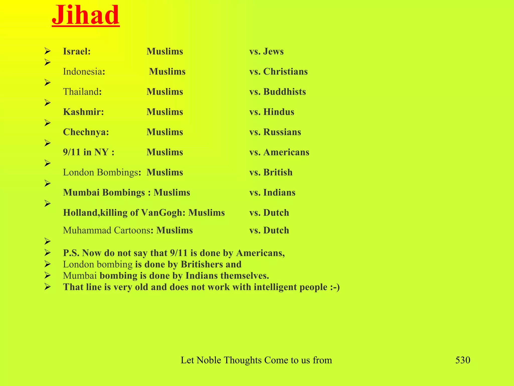 Jihad
   Israel:             Muslims                  vs. Jews

    Indonesia:          Muslims                  vs. Christians

    Thailand:           Muslims                  vs. Buddhists

    Kashmir:            Muslims                  vs. Hindus

    Chechnya:           Muslims                  vs. Russians

    9/11 in NY :        Muslims                  vs. Americans

    London Bombings: Muslims                     vs. British

    Mumbai Bombings : Muslims                    vs. Indians

    Holland,killing of VanGogh: Muslims          vs. Dutch
    Muhammad Cartoons: Muslims                   vs. Dutch

   P.S. Now do not say that 9/11 is done by Americans,
   London bombing is done by Britishers and
   Mumbai bombing is done by Indians themselves.
   That line is very old and does not work with intelligent people :-)




                                Let Noble Thoughts Come to us from all Directions- Rig Veda   530
 