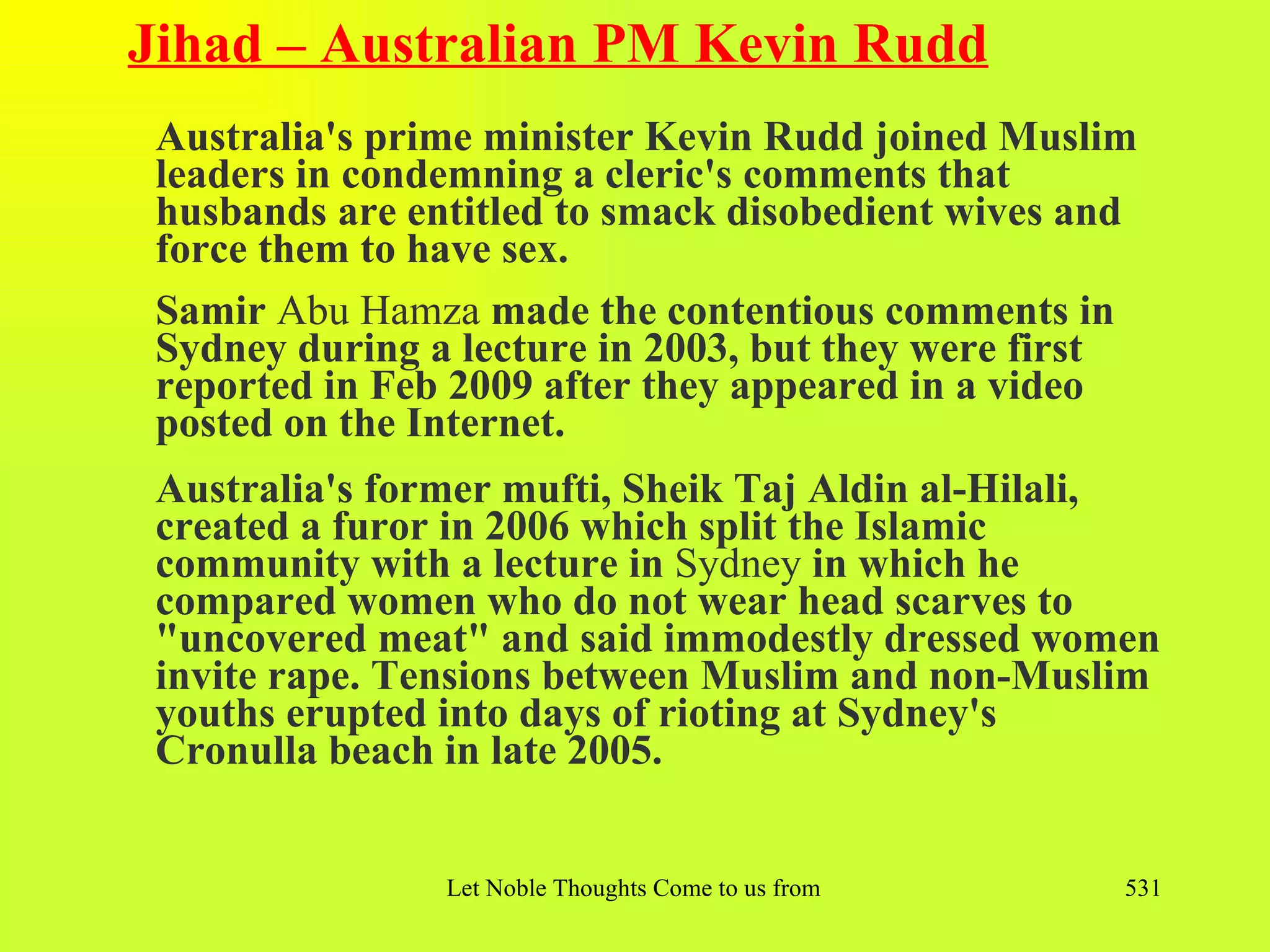 Jihad – Australian PM Kevin Rudd
 Australia's prime minister Kevin Rudd joined Muslim
 leaders in condemning a cleric's comments that
 husbands are entitled to smack disobedient wives and
 force them to have sex.
 Samir Abu Hamza made the contentious comments in
 Sydney during a lecture in 2003, but they were first
 reported in Feb 2009 after they appeared in a video
 posted on the Internet.
 Australia's former mufti, Sheik Taj Aldin al-Hilali,
 created a furor in 2006 which split the Islamic
 community with a lecture in Sydney in which he
 compared women who do not wear head scarves to
 "uncovered meat" and said immodestly dressed women
 invite rape. Tensions between Muslim and non-Muslim
 youths erupted into days of rioting at Sydney's
 Cronulla beach in late 2005.


                Let Noble Thoughts Come to us from all Directions- Rig Veda   531
 