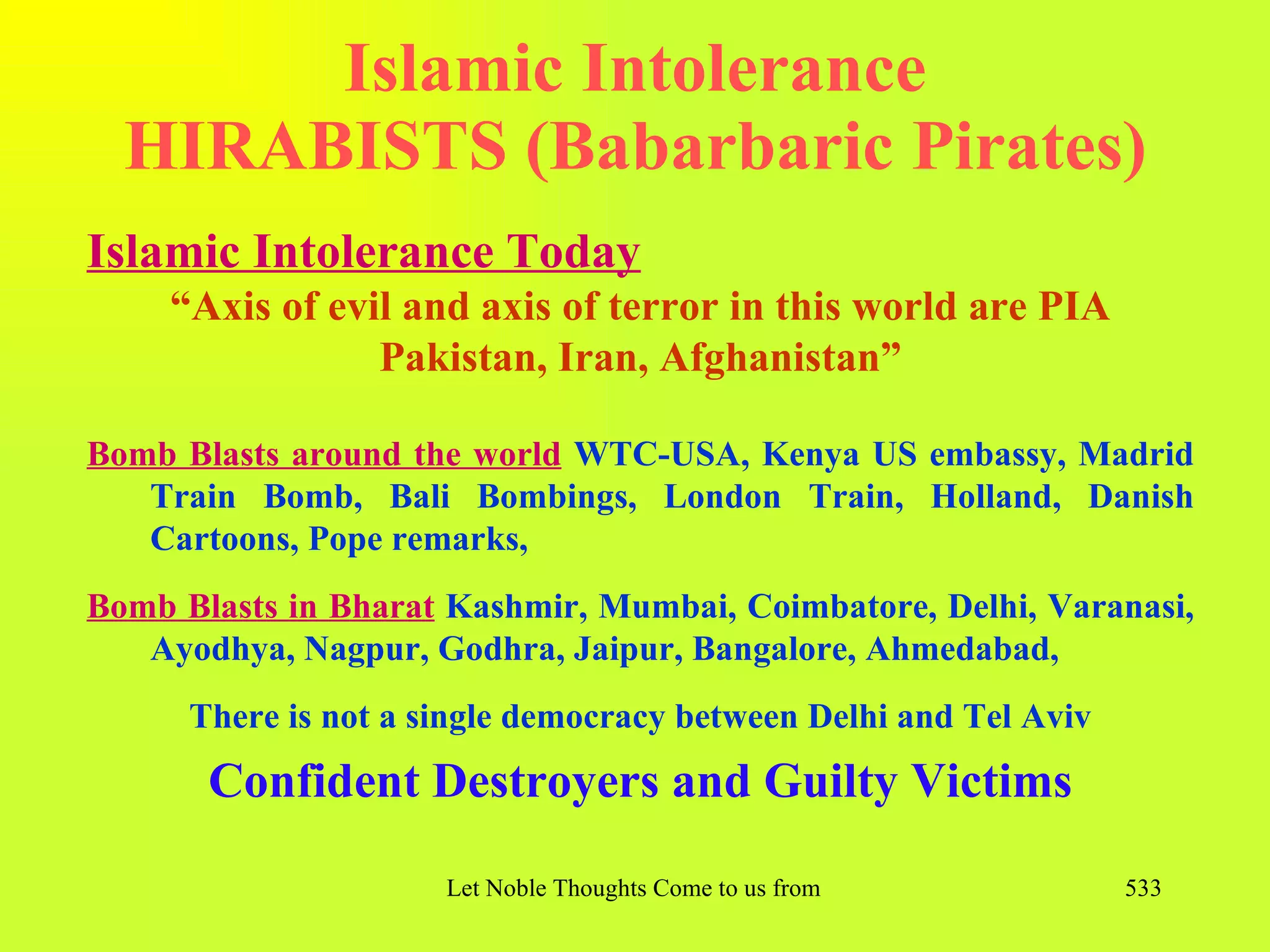 Islamic Intolerance
  HIRABISTS (Babarbaric Pirates)
Islamic Intolerance Today
     “Axis of evil and axis of terror in this world are PIA
                 Pakistan, Iran, Afghanistan”

Bomb Blasts around the world WTC-USA, Kenya US embassy, Madrid
   Train Bomb, Bali Bombings, London Train, Holland, Danish
   Cartoons, Pope remarks,
Bomb Blasts in Bharat Kashmir, Mumbai, Coimbatore, Delhi, Varanasi,
   Ayodhya, Nagpur, Godhra, Jaipur, Bangalore, Ahmedabad,
      There is not a single democracy between Delhi and Tel Aviv
       Confident Destroyers and Guilty Victims

                      Let Noble Thoughts Come to us from all Directions- Rig Veda   533
 