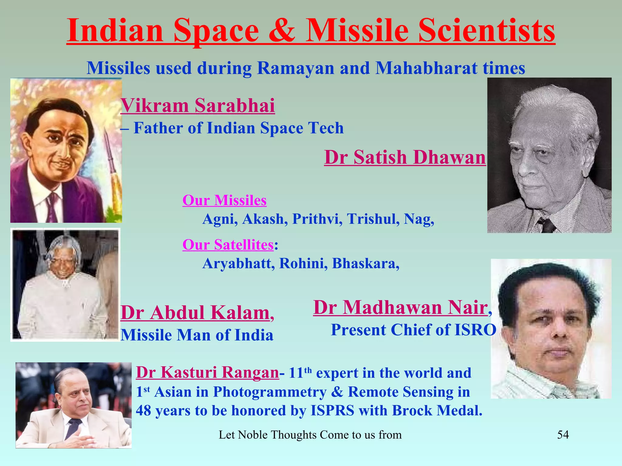 Indian Space & Missile Scientists
 Missiles used during Ramayan and Mahabharat times

    Vikram Sarabhai
    – Father of Indian Space Tech
                                     Dr Satish Dhawan

            Our Missiles
              Agni, Akash, Prithvi, Trishul, Nag,
            Our Satellites:
              Aryabhatt, Rohini, Bhaskara,


    Dr Abdul Kalam,                Dr Madhawan Nair,
    Missile Man of India              Present Chief of ISRO

      Dr Kasturi Rangan- 11th expert in the world and
      1st Asian in Photogrammetry & Remote Sensing in
      48 years to be honored by ISPRS with Brock Medal.
                 Let Noble Thoughts Come to us from all Directions- Rig Veda   54
 