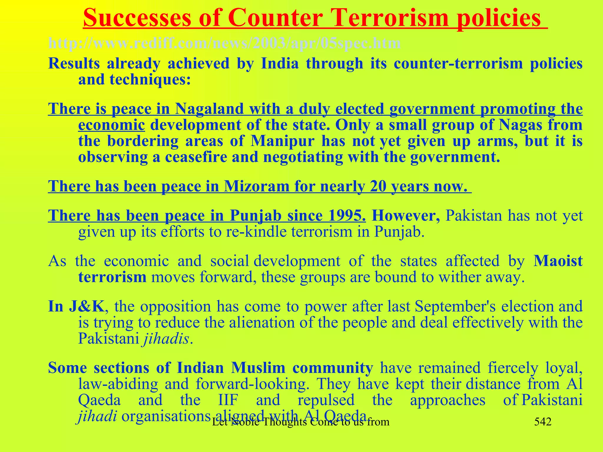 Successes of Counter Terrorism policies
http://www.rediff.com/news/2003/apr/05spec.htm
Results already achieved by India through its counter-terrorism policies
    and techniques:
There is peace in Nagaland with a duly elected government promoting the
   economic development of the state. Only a small group of Nagas from
   the bordering areas of Manipur has not yet given up arms, but it is
   observing a ceasefire and negotiating with the government.
There has been peace in Mizoram for nearly 20 years now.
There has been peace in Punjab since 1995. However, Pakistan has not yet
   given up its efforts to re-kindle terrorism in Punjab.
As the economic and social development of the states affected by Maoist
    terrorism moves forward, these groups are bound to wither away.
In J&K, the opposition has come to power after last September's election and
    is trying to reduce the alienation of the people and deal effectively with the
    Pakistani jihadis.
Some sections of Indian Muslim community have remained fiercely loyal,
   law-abiding and forward-looking. They have kept their distance from Al
   Qaeda and the IIF and repulsed the approaches of Pakistani
   jihadi organisations Let Noble Thoughts Come to us from all Directions- Rig Veda
                        aligned with Al Qaeda.                                      542
 