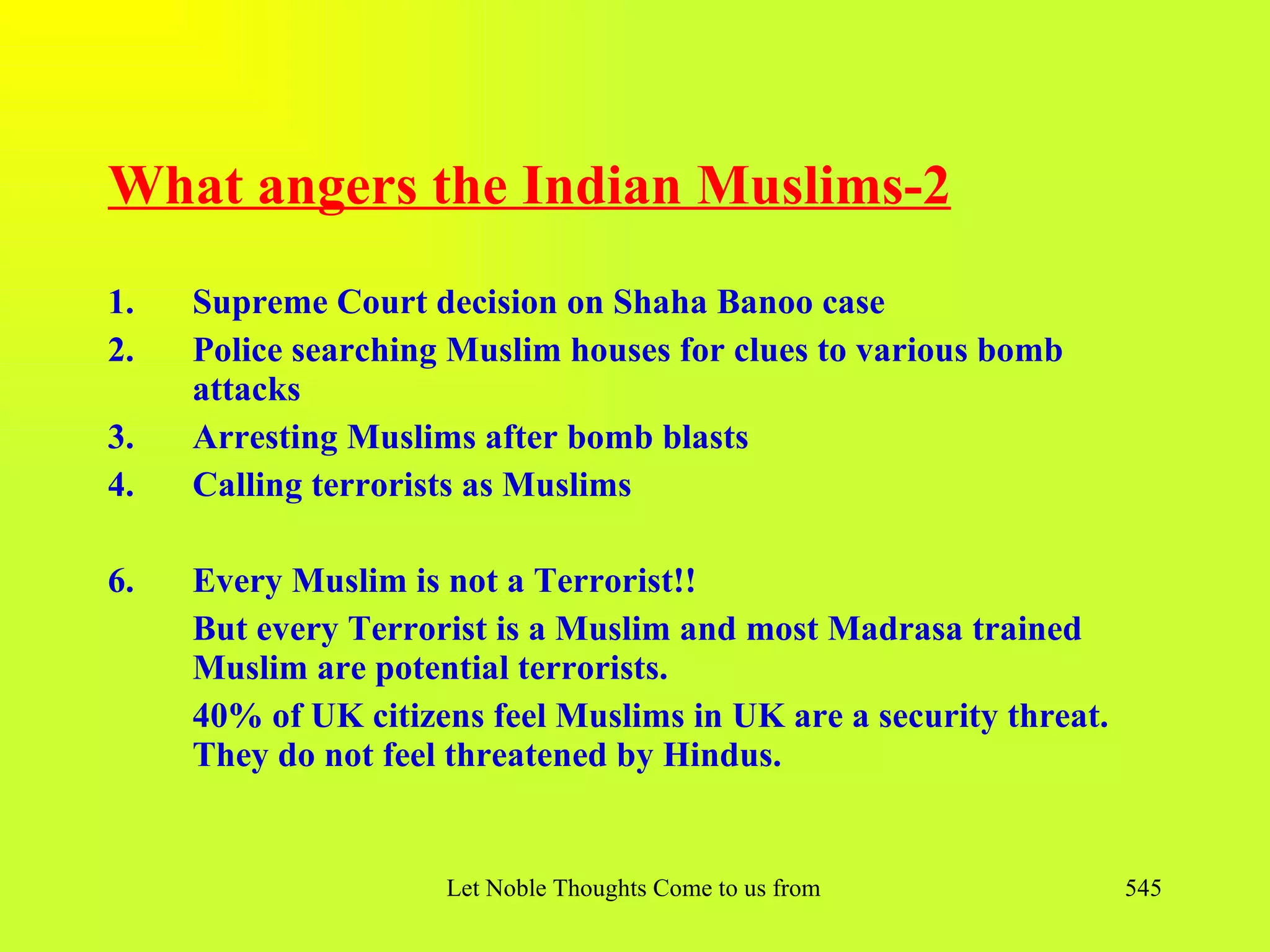 What angers the Indian Muslims-2
1.   Supreme Court decision on Shaha Banoo case
2.   Police searching Muslim houses for clues to various bomb
     attacks
3.   Arresting Muslims after bomb blasts
4.   Calling terrorists as Muslims

6.   Every Muslim is not a Terrorist!!
     But every Terrorist is a Muslim and most Madrasa trained
     Muslim are potential terrorists.
     40% of UK citizens feel Muslims in UK are a security threat.
     They do not feel threatened by Hindus.


                     Let Noble Thoughts Come to us from all Directions- Rig Veda   545
 