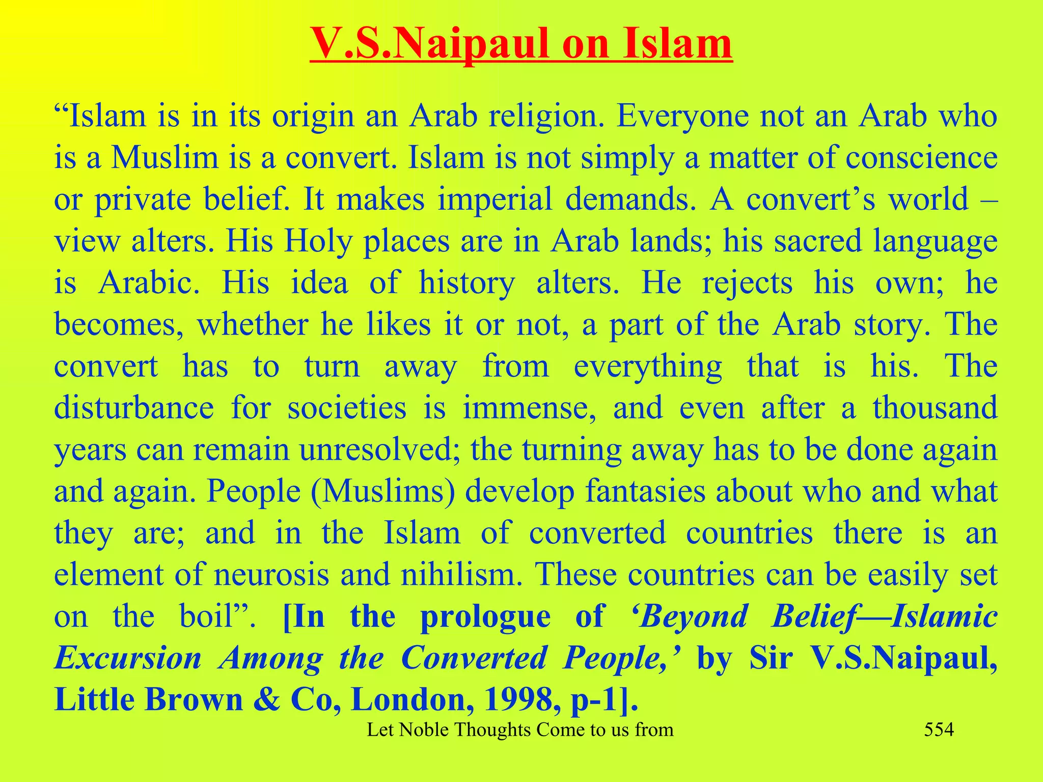 V.S.Naipaul on Islam
“Islam is in its origin an Arab religion. Everyone not an Arab who
is a Muslim is a convert. Islam is not simply a matter of conscience
or private belief. It makes imperial demands. A convert’s world –
view alters. His Holy places are in Arab lands; his sacred language
is Arabic. His idea of history alters. He rejects his own; he
becomes, whether he likes it or not, a part of the Arab story. The
convert has to turn away from everything that is his. The
disturbance for societies is immense, and even after a thousand
years can remain unresolved; the turning away has to be done again
and again. People (Muslims) develop fantasies about who and what
they are; and in the Islam of converted countries there is an
element of neurosis and nihilism. These countries can be easily set
on the boil”. [In the prologue of ‘Beyond Belief—Islamic
Excursion Among the Converted People,’ by Sir V.S.Naipaul,
Little Brown & Co, London, 1998, p-1].
                      Let Noble Thoughts Come to us from all Directions- Rig Veda   554
 