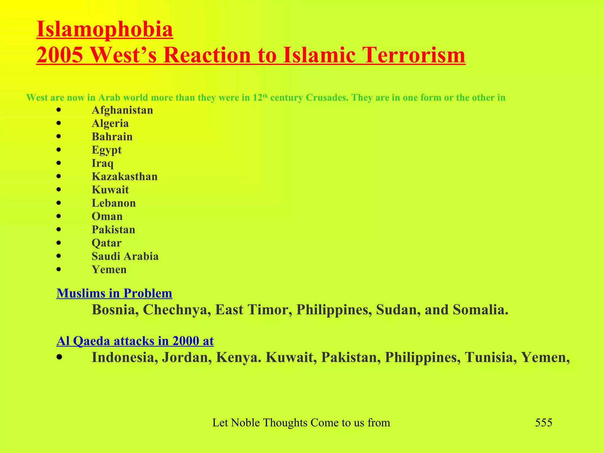 Islamophobia
  2005 West’s Reaction to Islamic Terrorism
West are now in Arab world more than they were in 12th century Crusades. They are in one form or the other in
      q       Afghanistan
      q       Algeria
      q       Bahrain
      q       Egypt
      q       Iraq
      q       Kazakasthan
      q       Kuwait
      q       Lebanon
      q       Oman
      q       Pakistan
      q       Qatar
      q       Saudi Arabia
      q       Yemen

      Muslims in Problem
              Bosnia, Chechnya, East Timor, Philippines, Sudan, and Somalia.

      Al Qaeda attacks in 2000 at
      q       Indonesia, Jordan, Kenya. Kuwait, Pakistan, Philippines, Tunisia, Yemen,



                                          Let Noble Thoughts Come to us from all Directions- Rig Veda           555
 