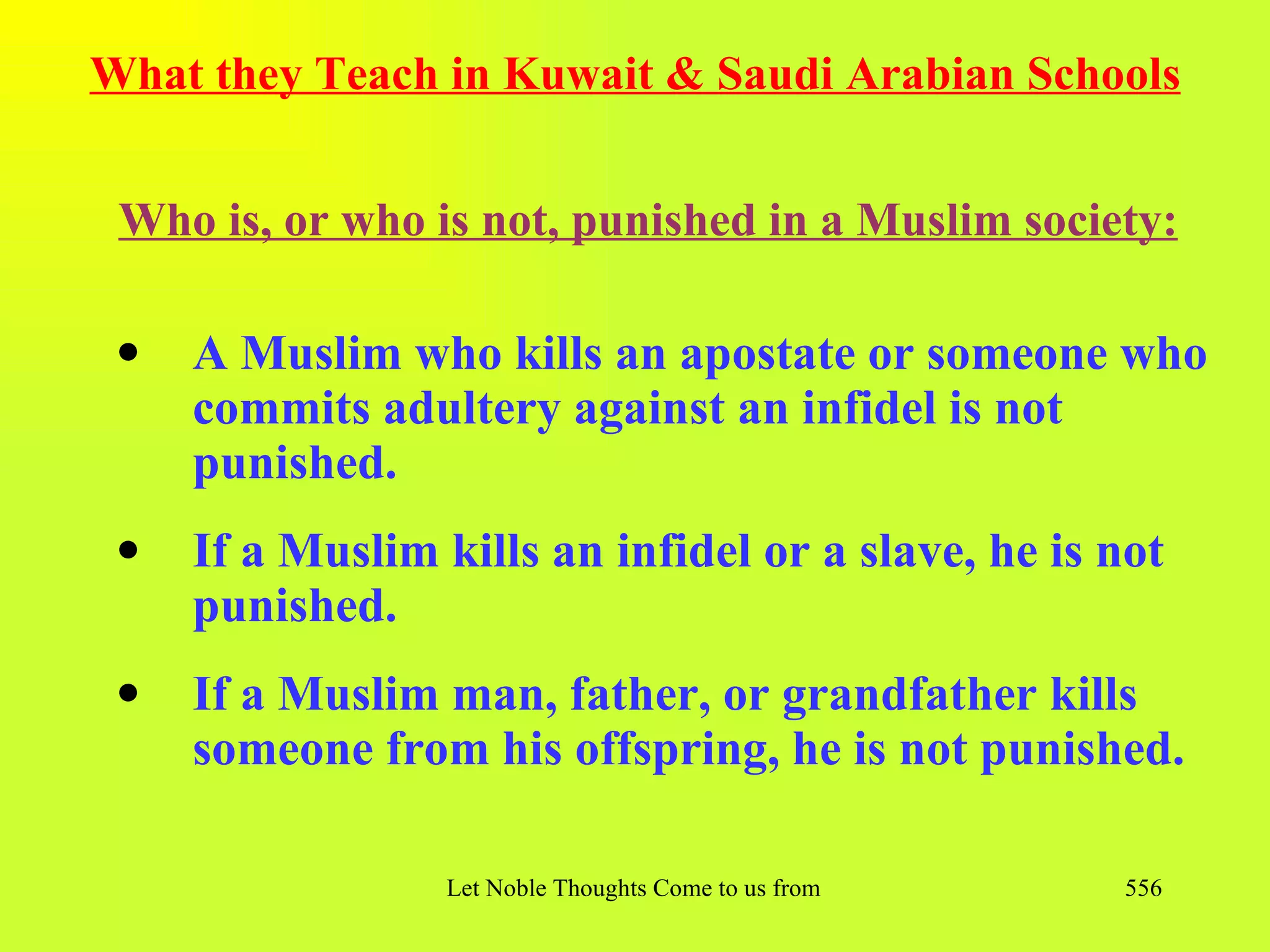 What they Teach in Kuwait & Saudi Arabian Schools


 Who is, or who is not, punished in a Muslim society:

 q   A Muslim who kills an apostate or someone who
     commits adultery against an infidel is not
     punished.
 q   If a Muslim kills an infidel or a slave, he is not
     punished.
 q   If a Muslim man, father, or grandfather kills
     someone from his offspring, he is not punished.

                  Let Noble Thoughts Come to us from all Directions- Rig Veda   556
 