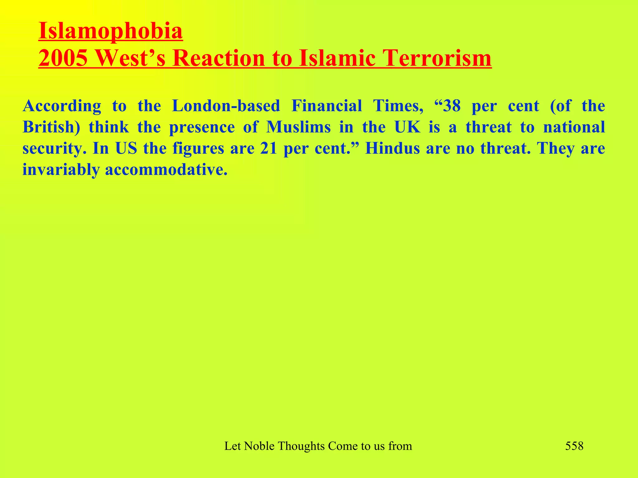 Islamophobia
  2005 West’s Reaction to Islamic Terrorism
According to the London-based Financial Times, “38 per cent (of the
British) think the presence of Muslims in the UK is a threat to national
security. In US the figures are 21 per cent.” Hindus are no threat. They are
invariably accommodative.




                          Let Noble Thoughts Come to us from all Directions- Rig Veda   558
 