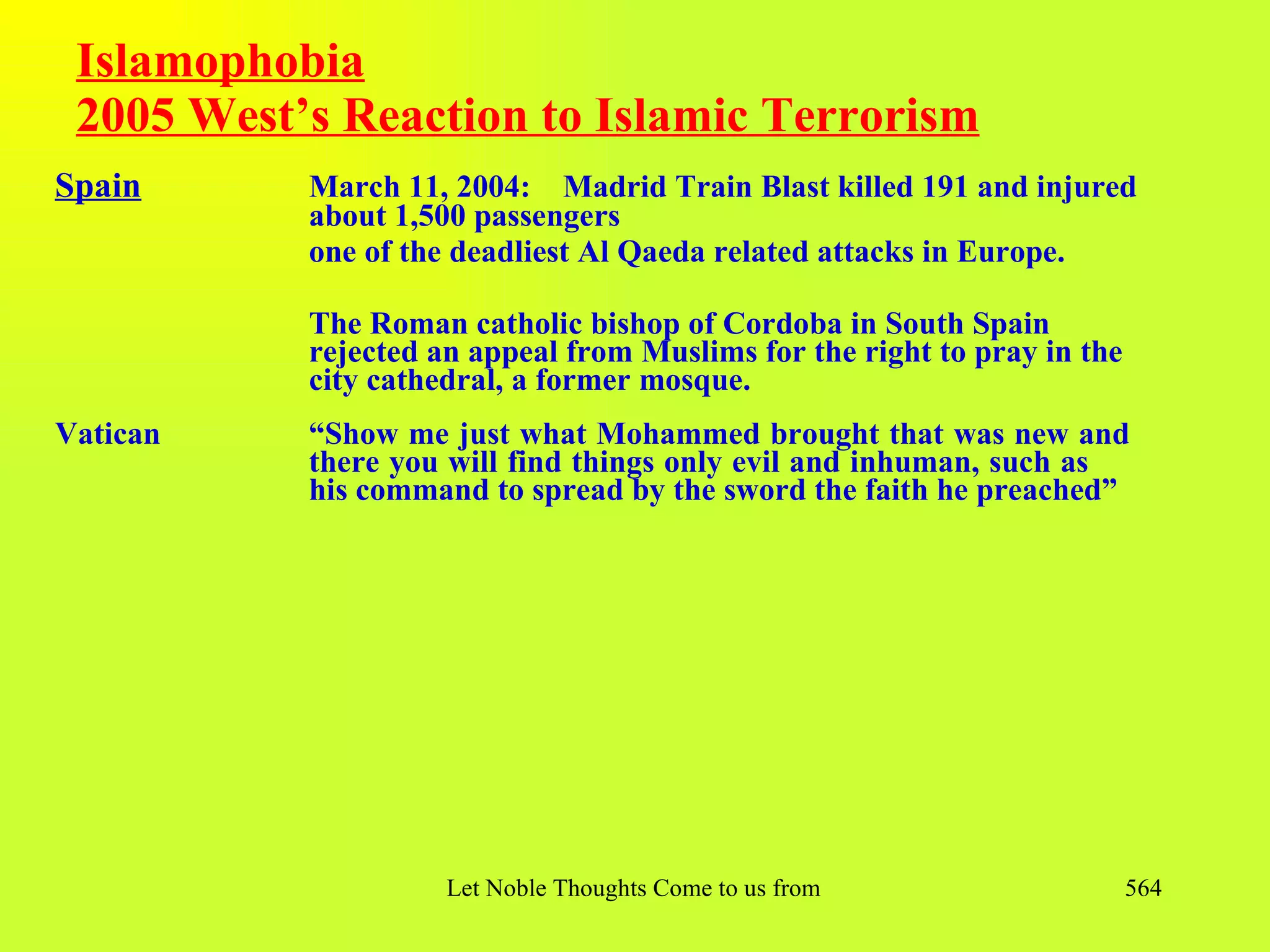 Islamophobia
 2005 West’s Reaction to Islamic Terrorism
Spain      March 11, 2004: Madrid Train Blast killed 191 and injured
           about 1,500 passengers
           one of the deadliest Al Qaeda related attacks in Europe.

           The Roman catholic bishop of Cordoba in South Spain
           rejected an appeal from Muslims for the right to pray in the
           city cathedral, a former mosque.
Vatican    “Show me just what Mohammed brought that was new and
           there you will find things only evil and inhuman, such as
           his command to spread by the sword the faith he preached”




                     Let Noble Thoughts Come to us from all Directions- Rig Veda   564
 