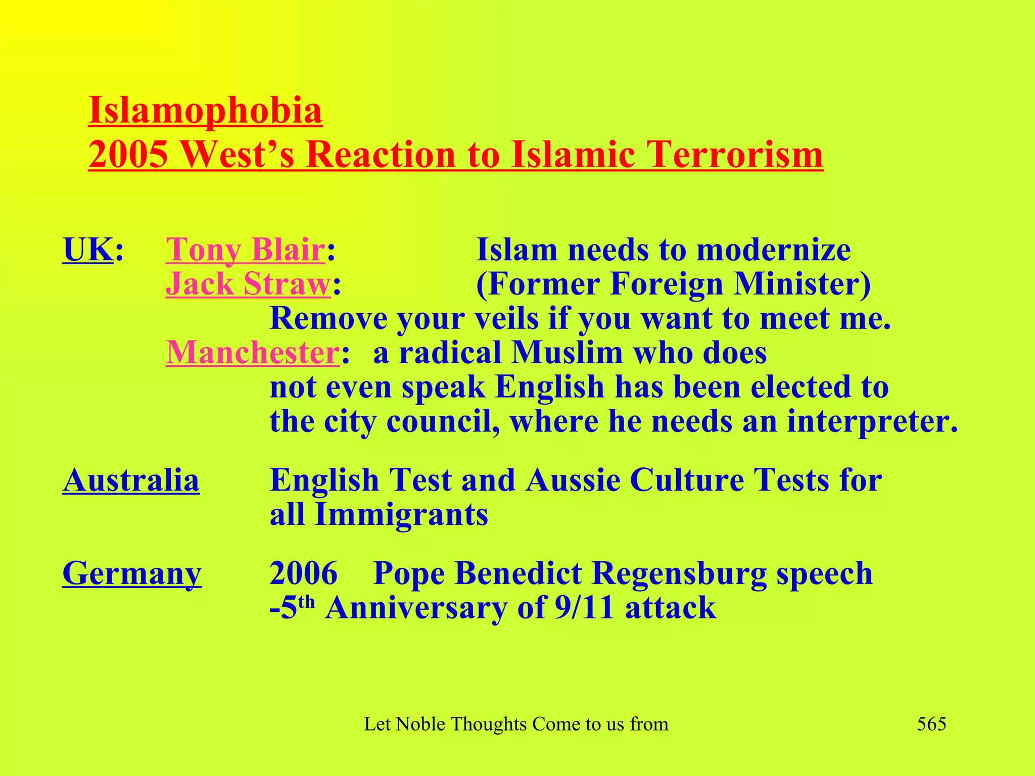 Islamophobia
 2005 West’s Reaction to Islamic Terrorism

UK:   Tony Blair:          Islam needs to modernize
      Jack Straw:          (Former Foreign Minister)
             Remove your veils if you want to meet me.
      Manchester: a radical Muslim who does
             not even speak English has been elected to
             the city council, where he needs an interpreter.
Australia    English Test and Aussie Culture Tests for
             all Immigrants
Germany      2006 Pope Benedict Regensburg speech
             -5th Anniversary of 9/11 attack


                   Let Noble Thoughts Come to us from all Directions- Rig Veda   565
 