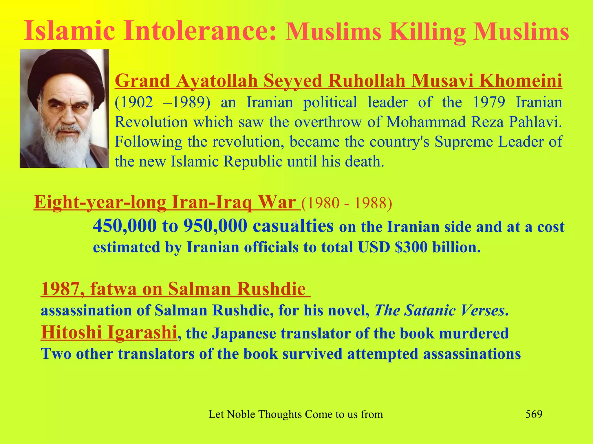 Islamic Intolerance: Muslims Killing Muslims
           Grand Ayatollah Seyyed Ruhollah Musavi Khomeini
           (1902 –1989) an Iranian political leader of the 1979 Iranian
           Revolution which saw the overthrow of Mohammad Reza Pahlavi.
           Following the revolution, became the country's Supreme Leader of
           the new Islamic Republic until his death.

Eight-year-long Iran-Iraq War (1980 - 1988)
       450,000 to 950,000 casualties on the Iranian side and at a cost
        estimated by Iranian officials to total USD $300 billion.

 1987, fatwa on Salman Rushdie
 assassination of Salman Rushdie, for his novel, The Satanic Verses.
 Hitoshi Igarashi, the Japanese translator of the book murdered
 Two other translators of the book survived attempted assassinations


                        Let Noble Thoughts Come to us from all Directions- Rig Veda   569
 