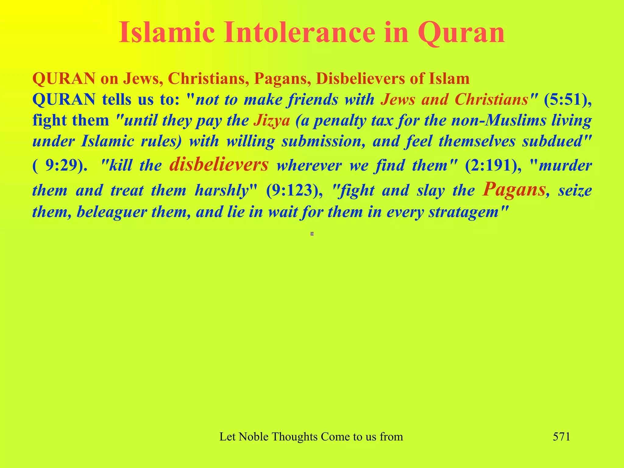 Islamic Intolerance in Quran
QURAN on Jews, Christians, Pagans, Disbelievers of Islam
QURAN tells us to: "not to make friends with Jews and Christians" (5:51),
fight them "until they pay the Jizya (a penalty tax for the non-Muslims living
under Islamic rules) with willing submission, and feel themselves subdued"
( 9:29). "kill the disbelievers wherever we find them" (2:191), "murder
them and treat them harshly" (9:123), "fight and slay the Pagans, seize
them, beleaguer them, and lie in wait for them in every stratagem"




                          Let Noble Thoughts Come to us from all Directions- Rig Veda   571
 