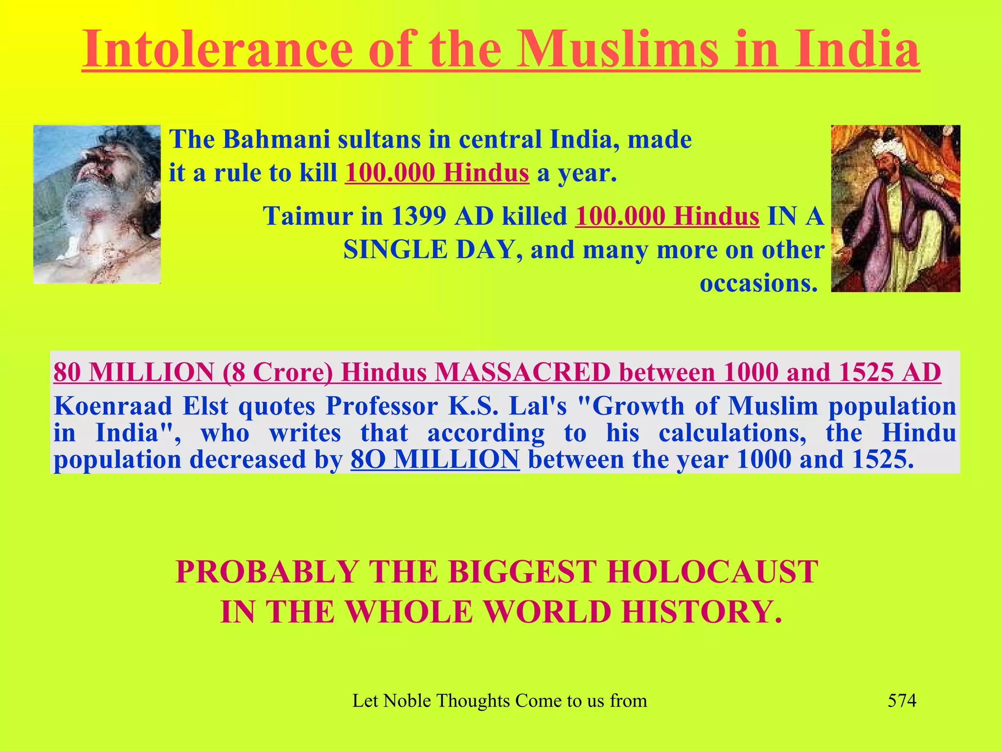 Intolerance of the Muslims in India
        The Bahmani sultans in central India, made
        it a rule to kill 100.000 Hindus a year.
                Taimur in 1399 AD killed 100.000 Hindus IN A
                     SINGLE DAY, and many more on other
                                                   occasions.


80 MILLION (8 Crore) Hindus MASSACRED between 1000 and 1525 AD
Koenraad Elst quotes Professor K.S. Lal's "Growth of Muslim population
in India", who writes that according to his calculations, the Hindu
population decreased by 8O MILLION between the year 1000 and 1525.



         PROBABLY THE BIGGEST HOLOCAUST
           IN THE WHOLE WORLD HISTORY.

                       Let Noble Thoughts Come to us from all Directions- Rig Veda   574
 