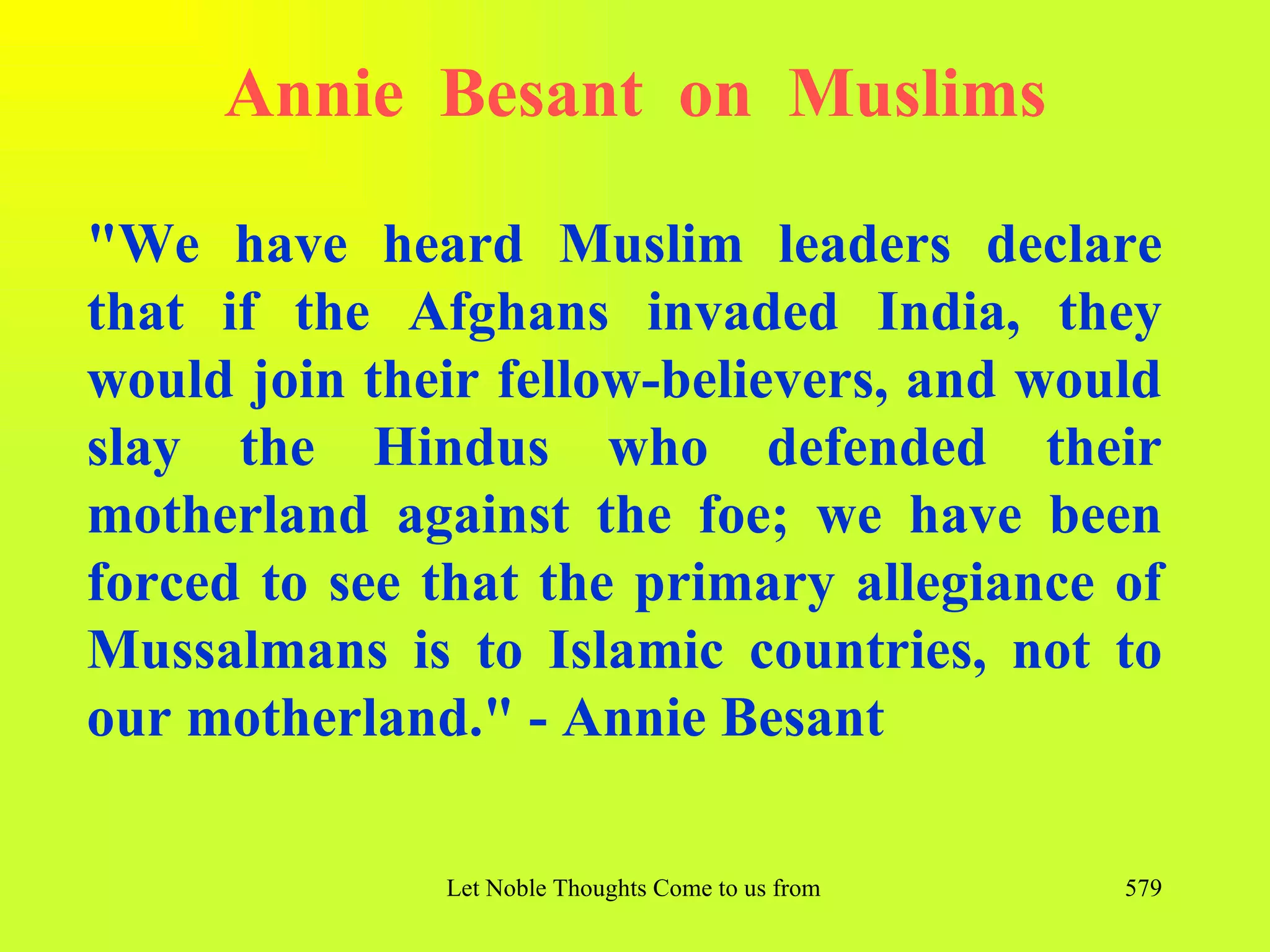 Annie Besant on Muslims

"We have heard Muslim leaders declare
that if the Afghans invaded India, they
would join their fellow-believers, and would
slay the Hindus who defended their
motherland against the foe; we have been
forced to see that the primary allegiance of
Mussalmans is to Islamic countries, not to
our motherland." - Annie Besant

              Let Noble Thoughts Come to us from all Directions- Rig Veda   579
 