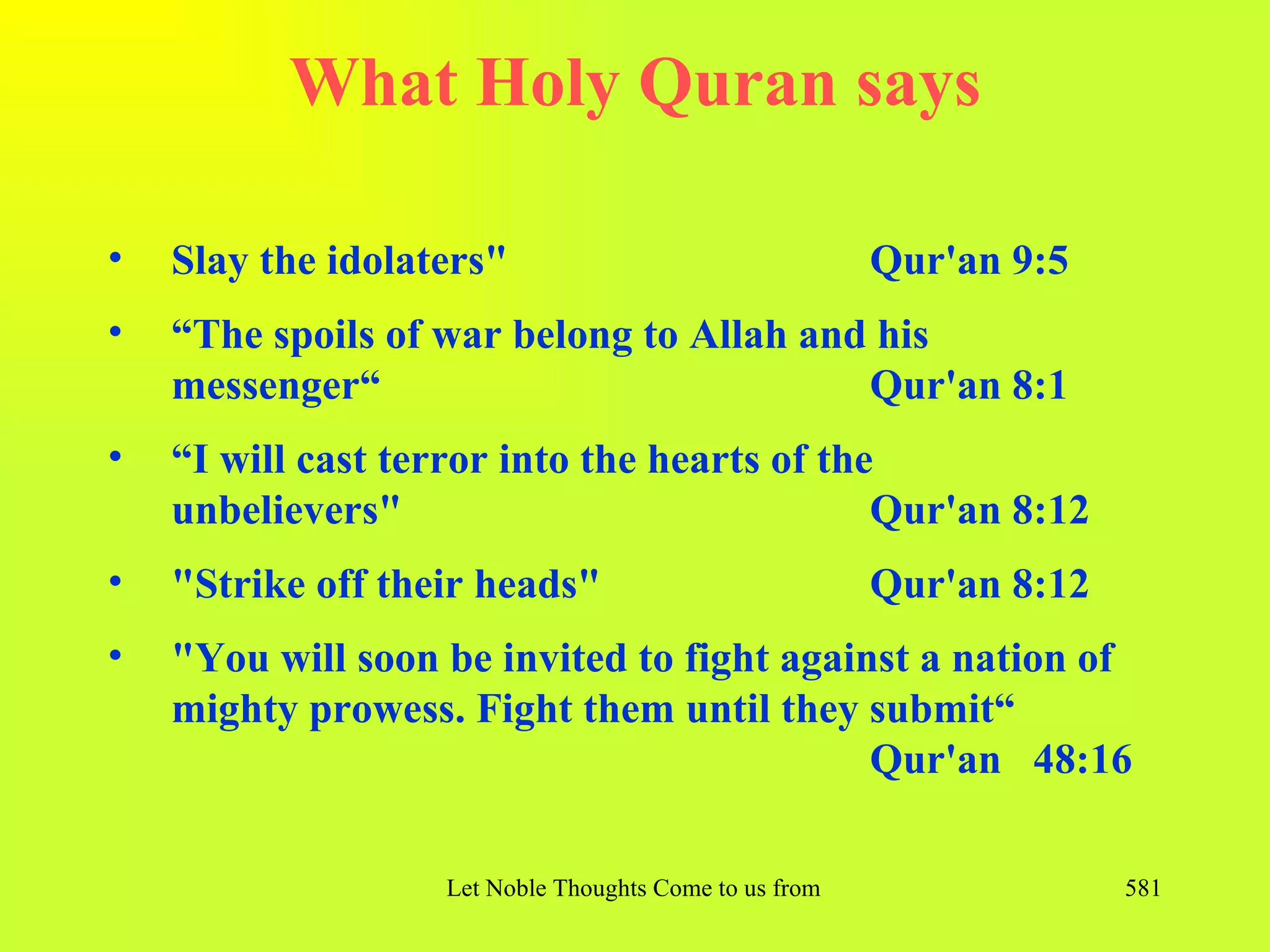 What Holy Quran says

•   Slay the idolaters"                                   Qur'an 9:5
•   “The spoils of war belong to Allah and his
    messenger“                            Qur'an 8:1
•   “I will cast terror into the hearts of the
    unbelievers"                              Qur'an 8:12
•   "Strike off their heads"                              Qur'an 8:12
•   "You will soon be invited to fight against a nation of
    mighty prowess. Fight them until they submit“
                                            Qur'an 48:16

                   Let Noble Thoughts Come to us from all Directions- Rig Veda   581
 