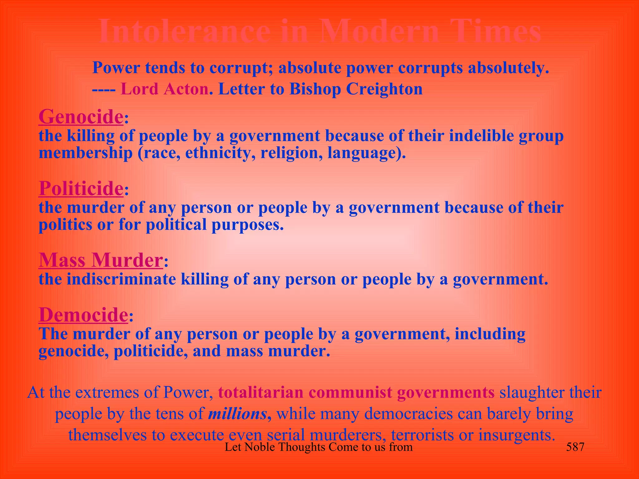 Intolerance in Modern Times
        Power tends to corrupt; absolute power corrupts absolutely.
        ---- Lord Acton. Letter to Bishop Creighton
 Genocide:
 the killing of people by a government because of their indelible group
 membership (race, ethnicity, religion, language).

 Politicide:
 the murder of any person or people by a government because of their
 politics or for political purposes.

 Mass Murder:
 the indiscriminate killing of any person or people by a government.

 Democide:
 The murder of any person or people by a government, including
 genocide, politicide, and mass murder.

At the extremes of Power, totalitarian communist governments slaughter their
    people by the tens of millions, while many democracies can barely bring
      themselves to execute even serial murderers, terrorists or insurgents.
                          Let Noble Thoughts Come to us from all Directions- Rig Veda   587
 