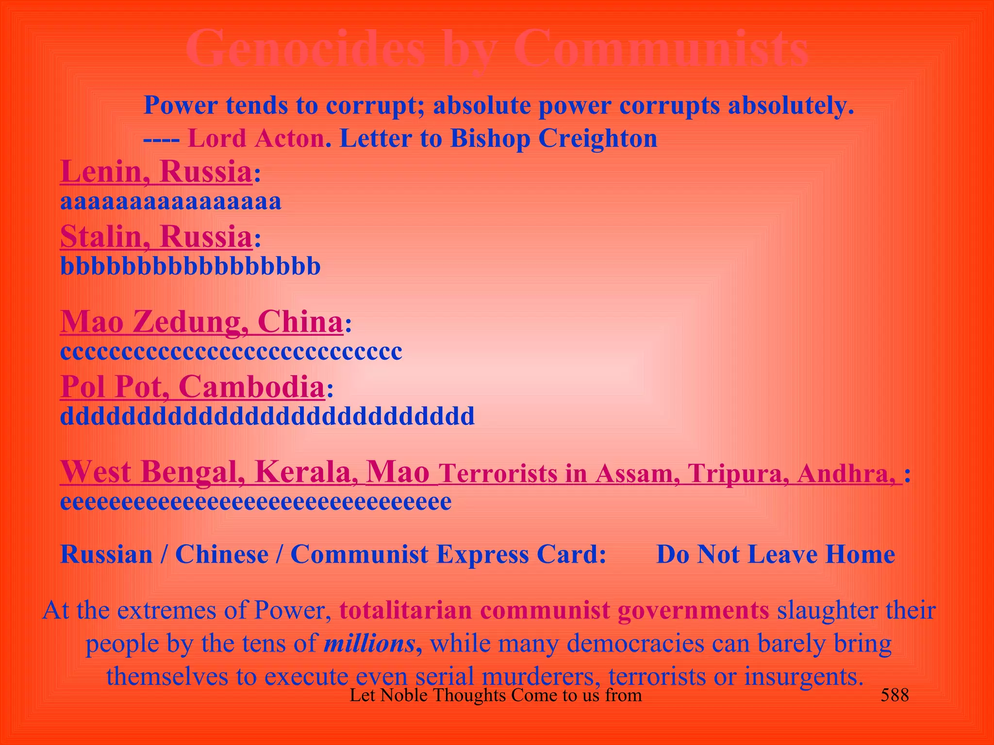 Genocides by Communists
       Power tends to corrupt; absolute power corrupts absolutely.
       ---- Lord Acton. Letter to Bishop Creighton
 Lenin, Russia:
 aaaaaaaaaaaaaaaa
 Stalin, Russia:
 bbbbbbbbbbbbbbbbb

 Mao Zedung, China:
 cccccccccccccccccccccccccccc
 Pol Pot, Cambodia:
 ddddddddddddddddddddddddddd

 West Bengal, Kerala, Mao Terrorists in Assam, Tripura, Andhra, :
 eeeeeeeeeeeeeeeeeeeeeeeeeeeeeeee
 Russian / Chinese / Communist Express Card:                  Do Not Leave Home

At the extremes of Power, totalitarian communist governments slaughter their
    people by the tens of millions, while many democracies can barely bring
      themselves to execute even serial murderers, terrorists or insurgents.
                          Let Noble Thoughts Come to us from all Directions- Rig Veda   588
 