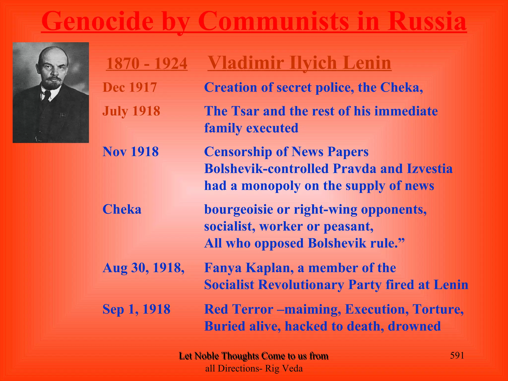 Genocide by Communists in Russia
    1870 - 1924         Vladimir Ilyich Lenin
    Dec 1917           Creation of secret police, the Cheka,
    July 1918          The Tsar and the rest of his immediate
                       family executed
    Nov 1918           Censorship of News Papers
                       Bolshevik-controlled Pravda and Izvestia
                       had a monopoly on the supply of news
    Cheka              bourgeoisie or right-wing opponents,
                       socialist, worker or peasant,
                       All who opposed Bolshevik rule.”
    Aug 30, 1918,      Fanya Kaplan, a member of the
                       Socialist Revolutionary Party fired at Lenin
    Sep 1, 1918        Red Terror –maiming, Execution, Torture,
                       Buried alive, hacked to death, drowned
                  Let Noble Thoughts Come to us from all Directions- Rig Veda   591
                        all Directions- Rig Veda
 