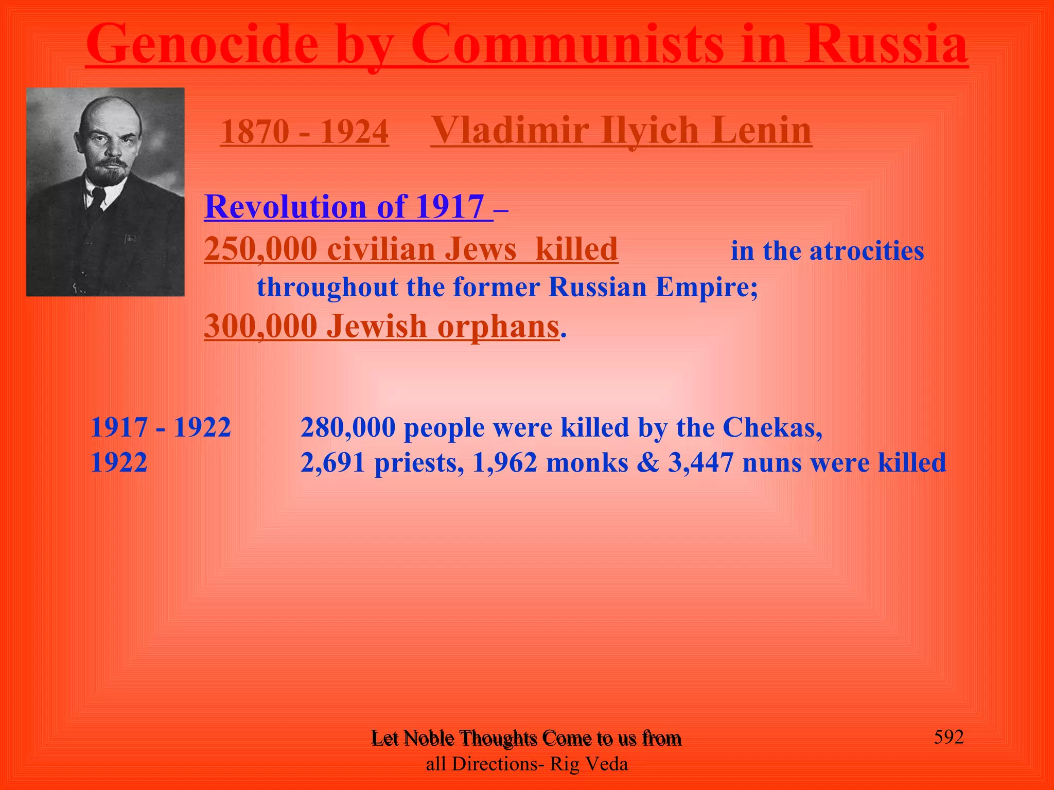 Genocide by Communists in Russia
          1870 - 1924     Vladimir Ilyich Lenin
        Revolution of 1917 –
        250,000 civilian Jews killed          in the atrocities
           throughout the former Russian Empire;
        300,000 Jewish orphans.

1917 - 1922    280,000 people were killed by the Chekas,
1922           2,691 priests, 1,962 monks & 3,447 nuns were killed




                    Let Noble Thoughts Come to us from all Directions- Rig Veda   592
                          all Directions- Rig Veda
 