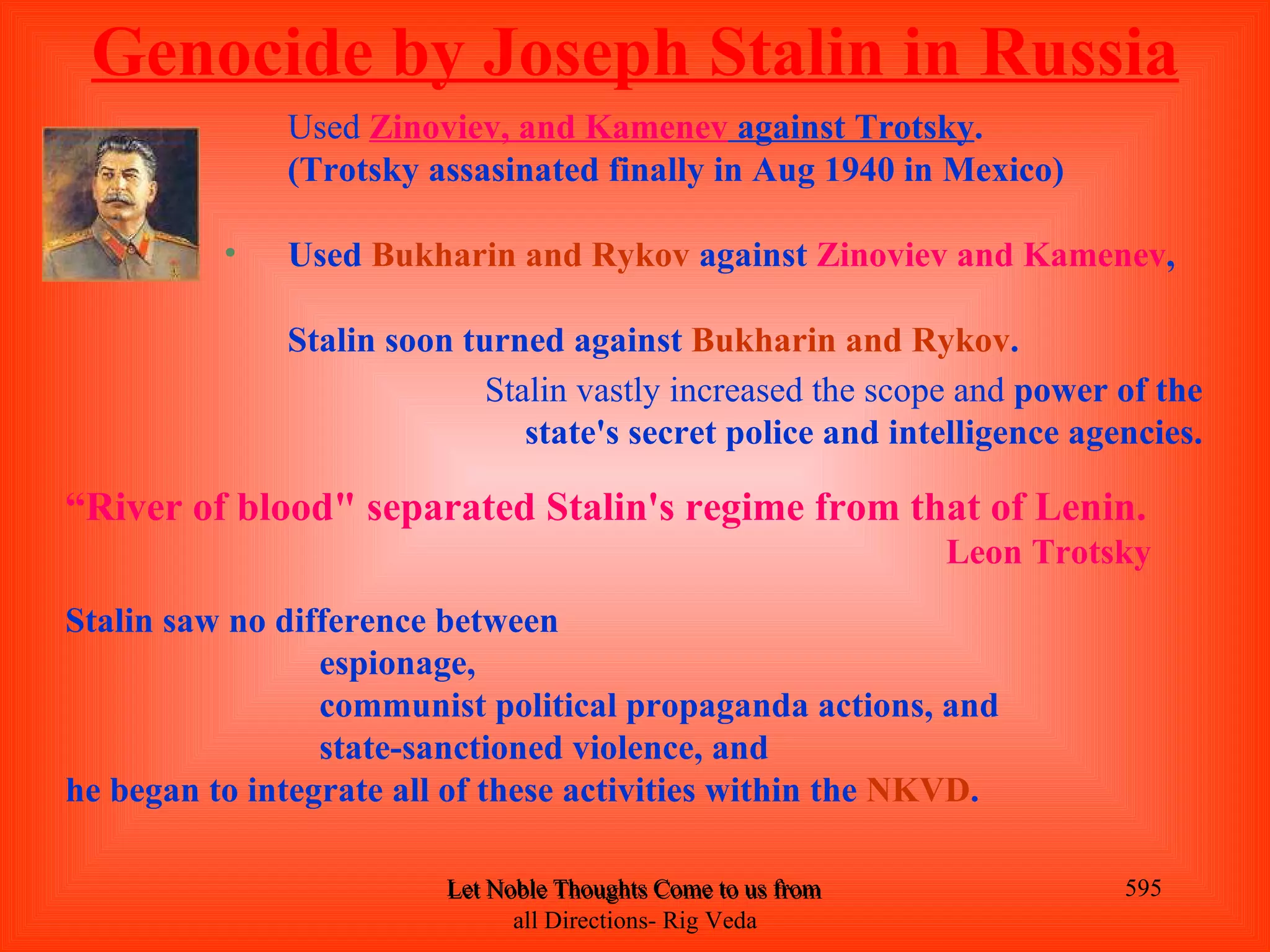 Genocide by Joseph Stalin in Russia
              Used Zinoviev, and Kamenev against Trotsky.
              (Trotsky assasinated finally in Aug 1940 in Mexico)

          •   Used Bukharin and Rykov against Zinoviev and Kamenev,

              Stalin soon turned against Bukharin and Rykov.
                            Stalin vastly increased the scope and power of the
                               state's secret police and intelligence agencies.

“River of blood" separated Stalin's regime from that of Lenin.
                                                                        Leon Trotsky
Stalin saw no difference between
                 espionage,
                 communist political propaganda actions, and
                 state-sanctioned violence, and
he began to integrate all of these activities within the NKVD.

                         Let Noble Thoughts Come to us from all Directions- Rig Veda   595
                               all Directions- Rig Veda
 