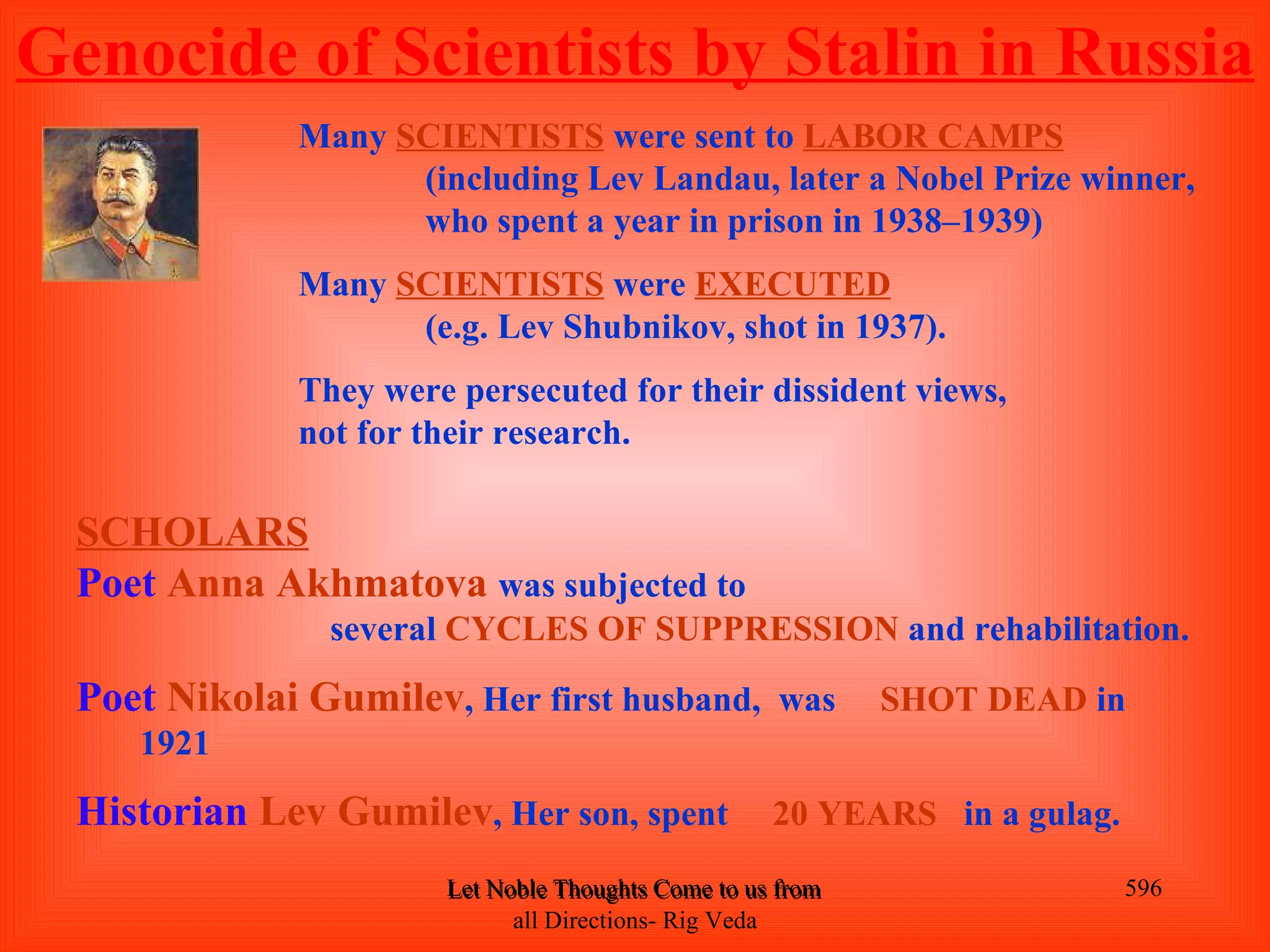 Genocide of Scientists by Stalin in Russia
              Many SCIENTISTS were sent to LABOR CAMPS
                    (including Lev Landau, later a Nobel Prize winner,
                    who spent a year in prison in 1938–1939)
              Many SCIENTISTS were EXECUTED
                    (e.g. Lev Shubnikov, shot in 1937).
              They were persecuted for their dissident views,
              not for their research.

  SCHOLARS
  Poet Anna Akhmatova was subjected to
                several CYCLES OF SUPPRESSION and rehabilitation.

  Poet Nikolai Gumilev, Her first husband, was                 SHOT DEAD in
     1921

  Historian Lev Gumilev, Her son, spent              20 YEARS in a gulag.

                       Let Noble Thoughts Come to us from all Directions- Rig Veda   596
                             all Directions- Rig Veda
 
