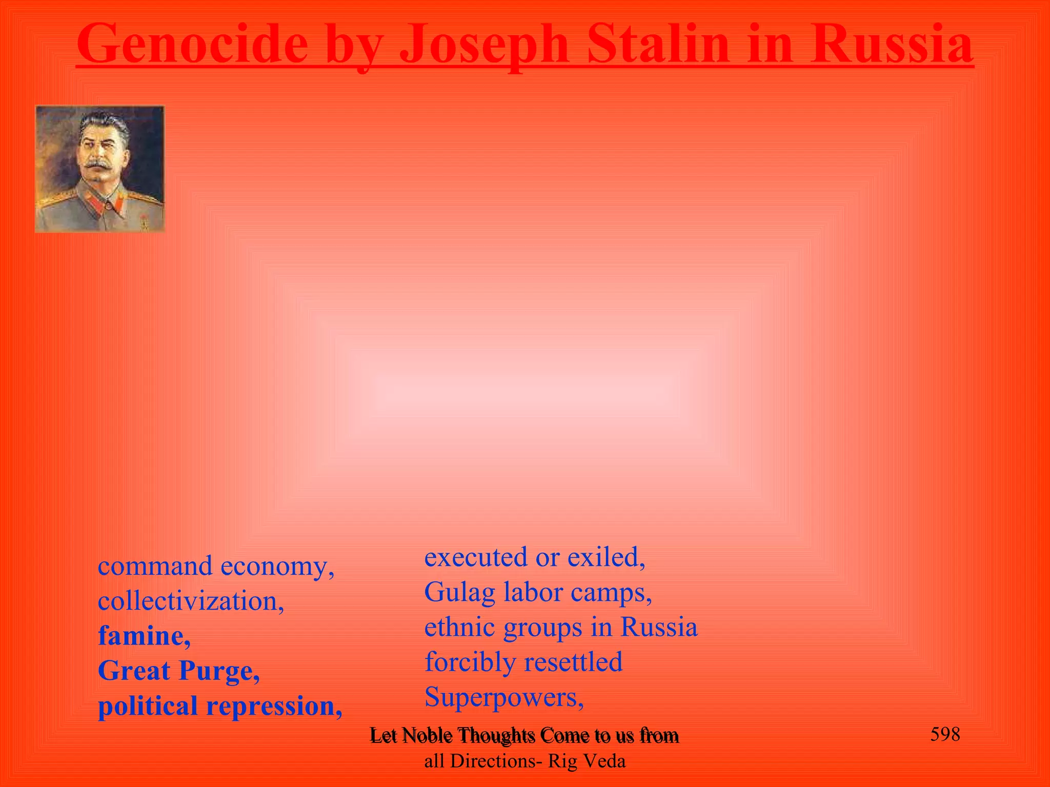 Genocide by Joseph Stalin in Russia




command economy,              executed or exiled,
collectivization,             Gulag labor camps,
famine,                       ethnic groups in Russia
Great Purge,                  forcibly resettled
political repression,         Superpowers,
                        Let Noble Thoughts Come to us from all Directions- Rig Veda   598
                              all Directions- Rig Veda
 