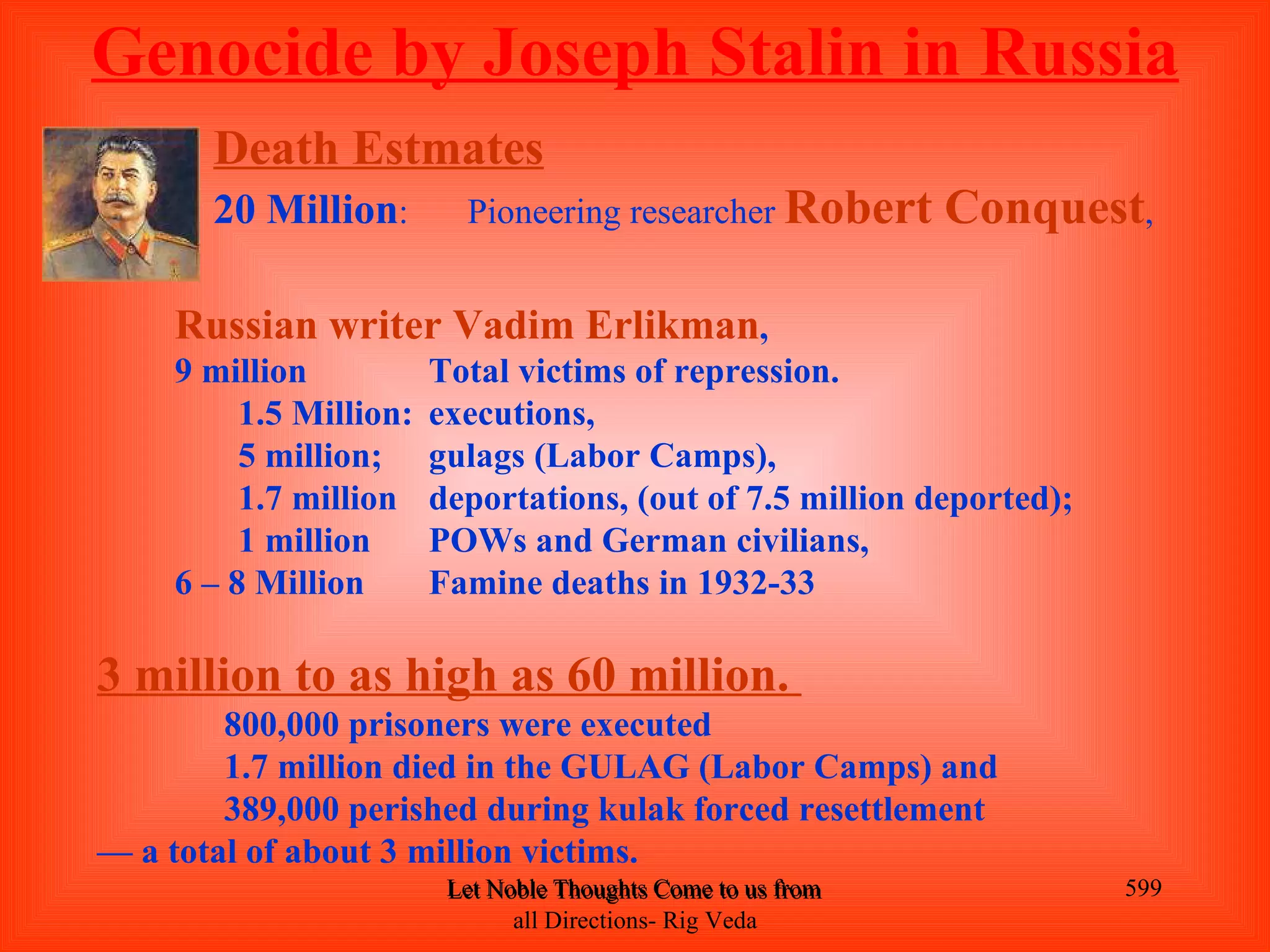 Genocide by Joseph Stalin in Russia
       Death Estmates
       20 Million:        Pioneering researcher Robert                  Conquest,

    Russian writer Vadim Erlikman,
    9 million           Total victims of repression.
         1.5 Million:   executions,
         5 million;     gulags (Labor Camps),
         1.7 million    deportations, (out of 7.5 million deported);
         1 million      POWs and German civilians,
    6 – 8 Million       Famine deaths in 1932-33

3 million to as high as 60 million.
        800,000 prisoners were executed
        1.7 million died in the GULAG (Labor Camps) and
        389,000 perished during kulak forced resettlement
— a total of about 3 million victims.
                         Let Noble Thoughts Come to us from all Directions- Rig Veda   599
                               all Directions- Rig Veda
 