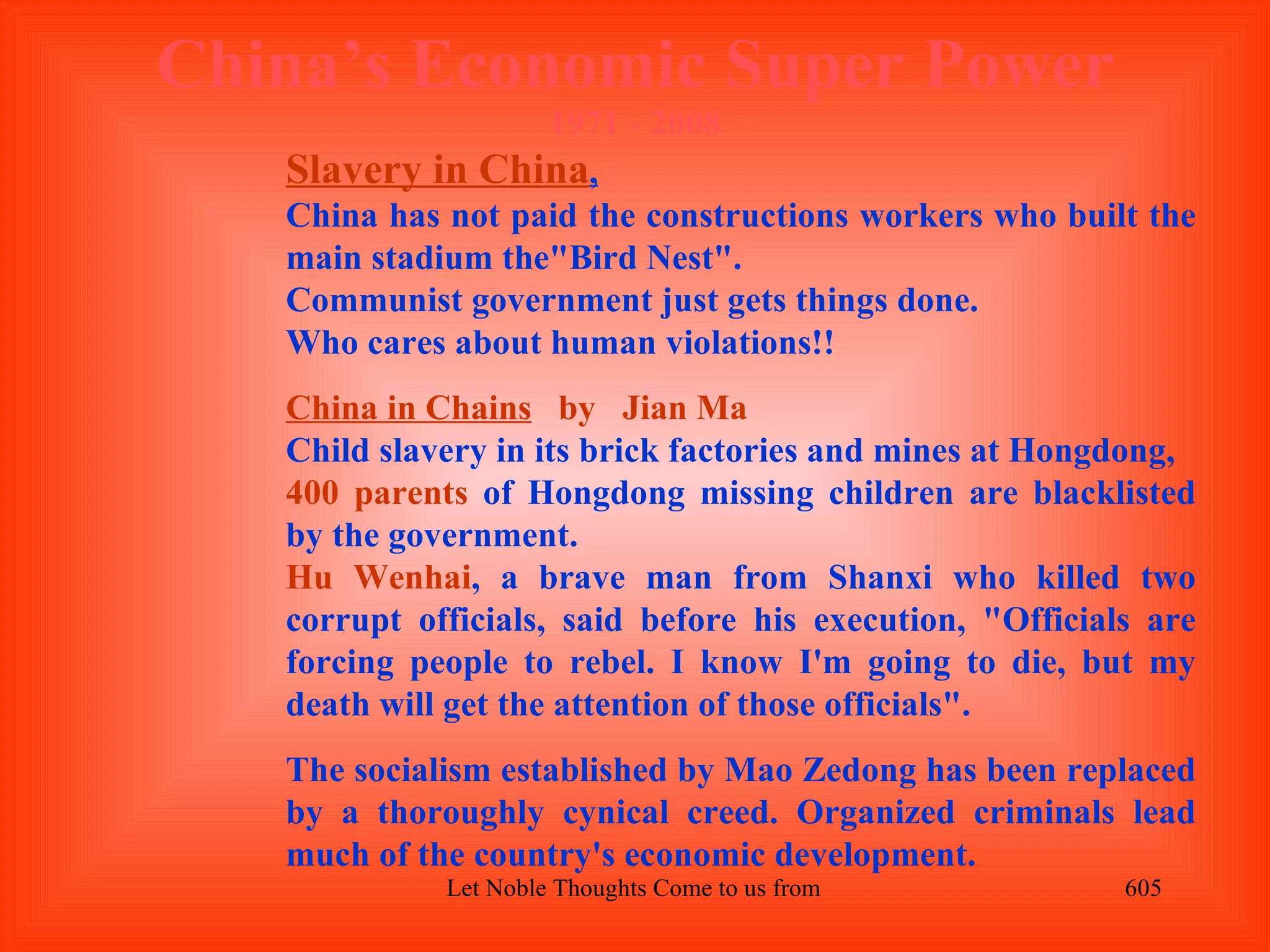 China’s Economic Super Power
                   1971 - 2008
   Slavery in China,
   China has not paid the constructions workers who built the
   main stadium the"Bird Nest".
   Communist government just gets things done.
   Who cares about human violations!!
   China in Chains by Jian Ma
   Child slavery in its brick factories and mines at Hongdong,
   400 parents of Hongdong missing children are blacklisted
   by the government.
   Hu Wenhai, a brave man from Shanxi who killed two
   corrupt officials, said before his execution, "Officials are
   forcing people to rebel. I know I'm going to die, but my
   death will get the attention of those officials".
   The socialism established by Mao Zedong has been replaced
   by a thoroughly cynical creed. Organized criminals lead
   much of the country's economic development.
             Let Noble Thoughts Come to us from all Directions- Rig Veda   605
 