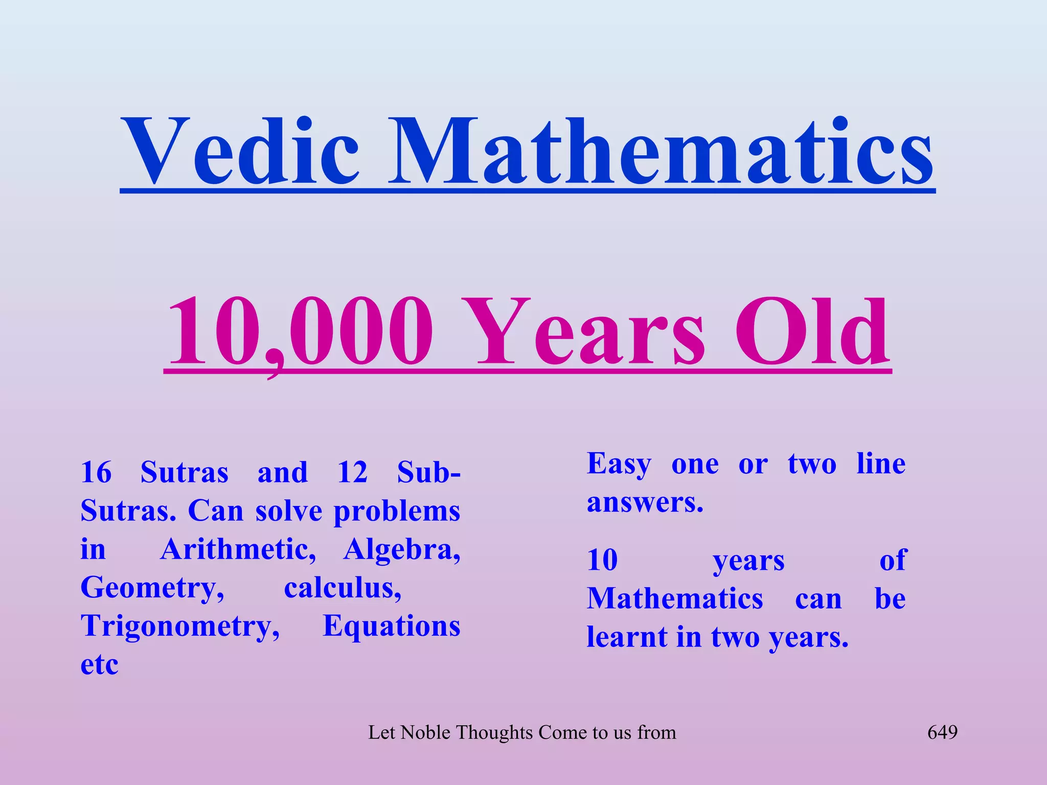 Vedic Mathematics
     10,000 Years Old
16 Sutras and 12 Sub-                      Easy one or two line
Sutras. Can solve problems                 answers.
in   Arithmetic, Algebra,                  10        years      of
Geometry,     calculus,                    Mathematics can be
Trigonometry, Equations                    learnt in two years.
etc

                   Let Noble Thoughts Come to us from all Directions- Rig Veda   649
 