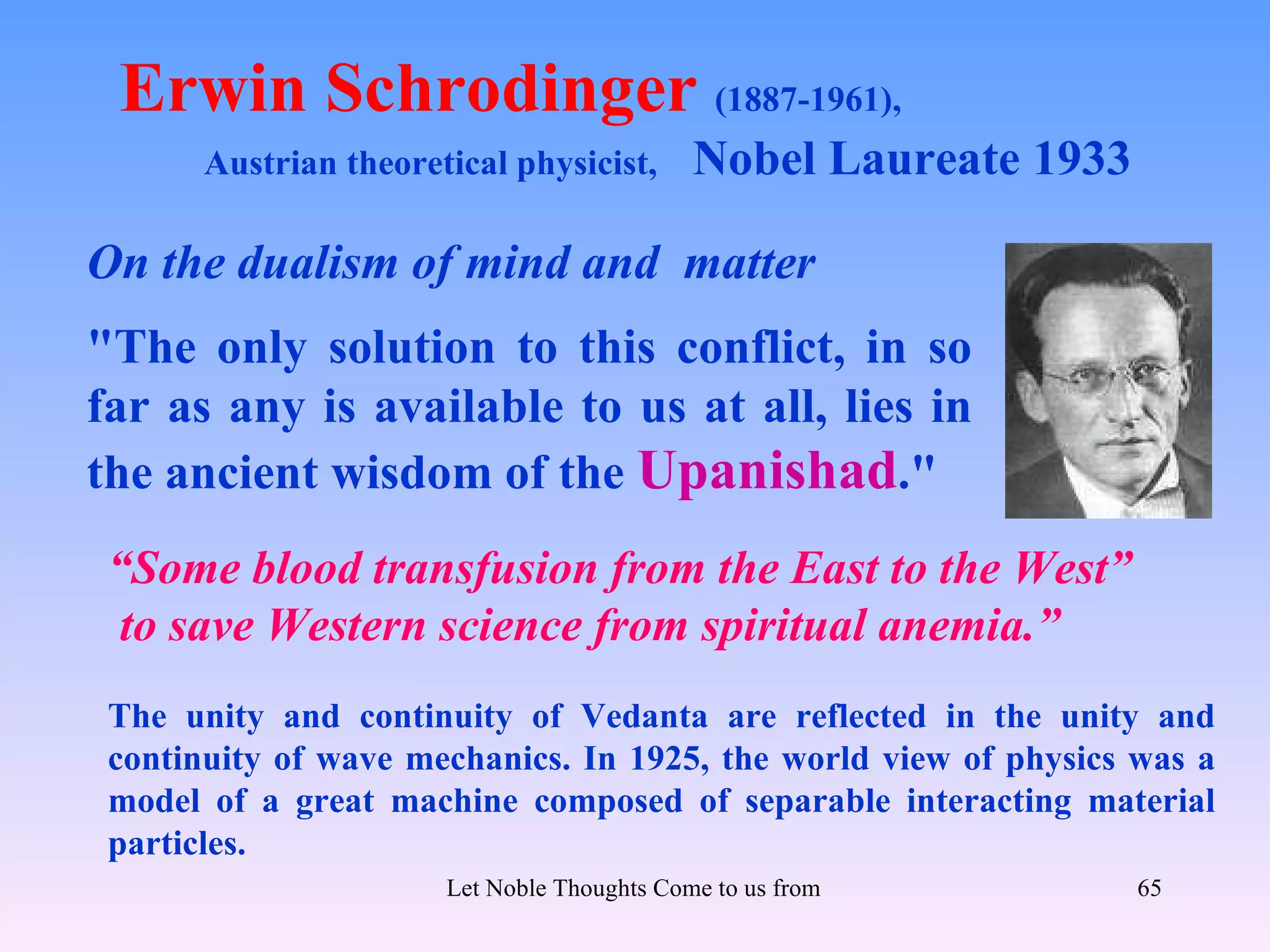 Erwin Schrodinger (1887-1961),
       Austrian theoretical physicist,        Nobel Laureate 1933

On the dualism of mind and matter
"The only solution to this conflict, in so
far as any is available to us at all, lies in
the ancient wisdom of the Upanishad."
 “Some blood transfusion from the East to the West”
 to save Western science from spiritual anemia.”
 The unity and continuity of Vedanta are reflected in the unity and
 continuity of wave mechanics. In 1925, the world view of physics was a
 model of a great machine composed of separable interacting material
 particles.
                       Let Noble Thoughts Come to us from all Directions- Rig Veda   65
 