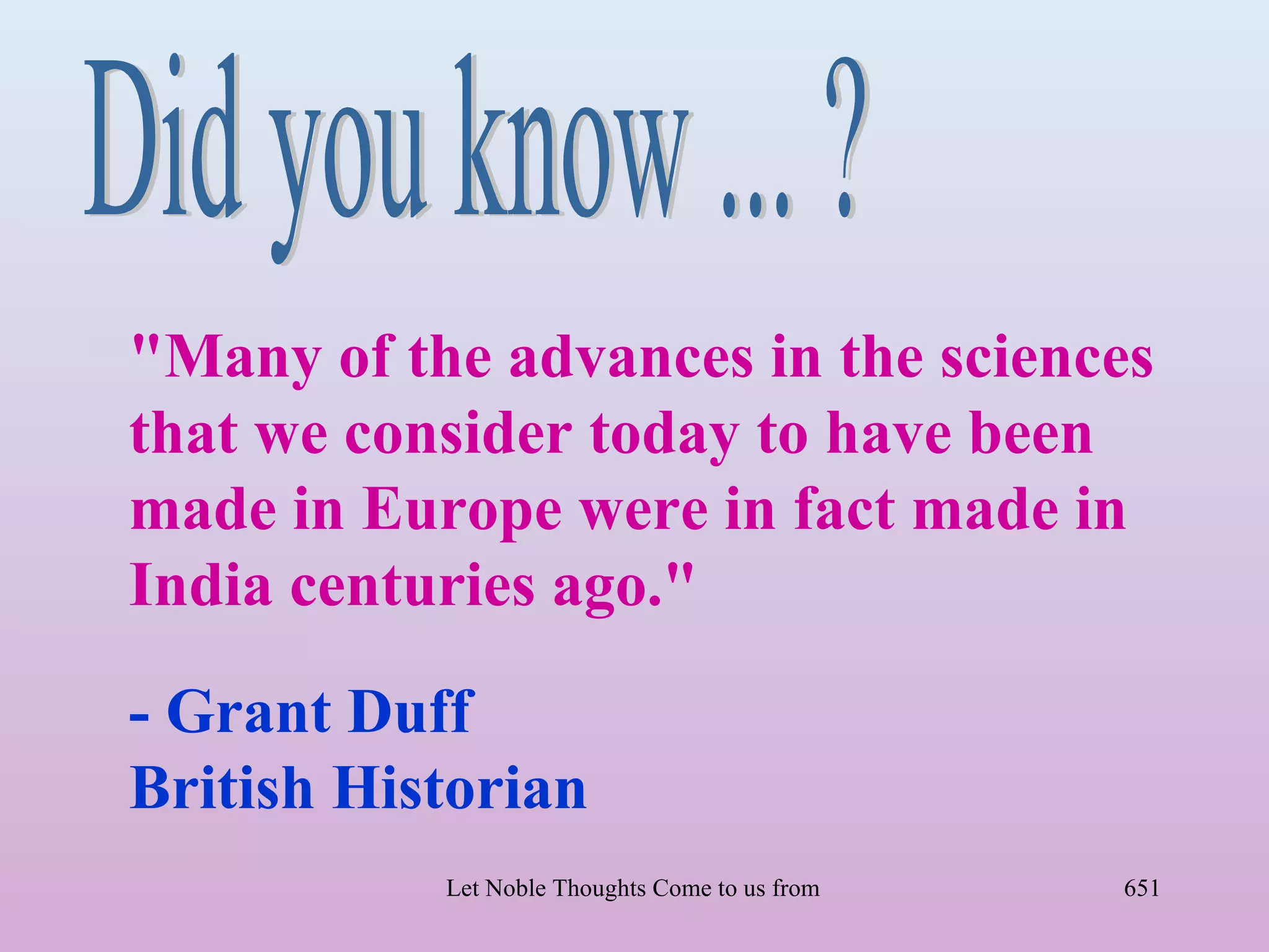 "Many of the advances in the sciences
that we consider today to have been
made in Europe were in fact made in
India centuries ago."

- Grant Duff
British Historian
           Let Noble Thoughts Come to us from all Directions- Rig Veda   651
 
