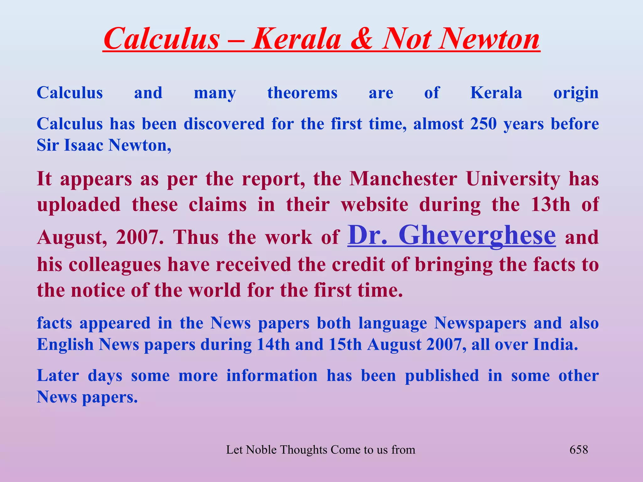 Calculus – Kerala & Not Newton
Calculus    and     many       theorems           are       of       Kerala           origin
Calculus has been discovered for the first time, almost 250 years before
Sir Isaac Newton,
It appears as per the report, the Manchester University has
uploaded these claims in their website during the 13th of
August, 2007. Thus the work of Dr. Gheverghese and
his colleagues have received the credit of bringing the facts to
the notice of the world for the first time.
facts appeared in the News papers both language Newspapers and also
English News papers during 14th and 15th August 2007, all over India.
Later days some more information has been published in some other
News papers.

                        Let Noble Thoughts Come to us from all Directions- Rig Veda     658
 
