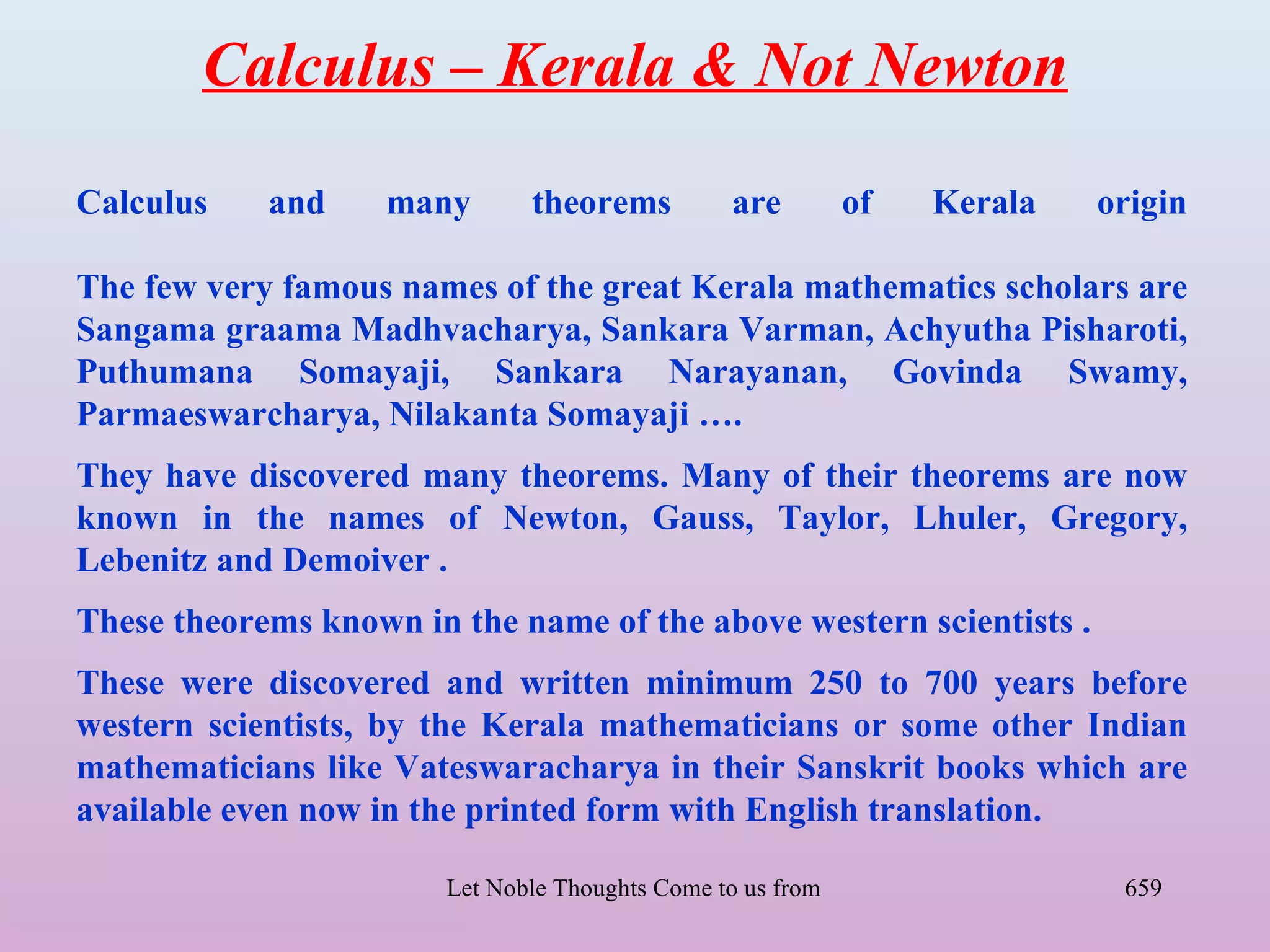 Calculus – Kerala & Not Newton

Calculus    and     many        theorems          are        of      Kerala           origin

The few very famous names of the great Kerala mathematics scholars are
Sangama graama Madhvacharya, Sankara Varman, Achyutha Pisharoti,
Puthumana Somayaji, Sankara Narayanan, Govinda Swamy,
Parmaeswarcharya, Nilakanta Somayaji ….
They have discovered many theorems. Many of their theorems are now
known in the names of Newton, Gauss, Taylor, Lhuler, Gregory,
Lebenitz and Demoiver .
These theorems known in the name of the above western scientists .
These were discovered and written minimum 250 to 700 years before
western scientists, by the Kerala mathematicians or some other Indian
mathematicians like Vateswaracharya in their Sanskrit books which are
available even now in the printed form with English translation.

                        Let Noble Thoughts Come to us from all Directions- Rig Veda    659
 