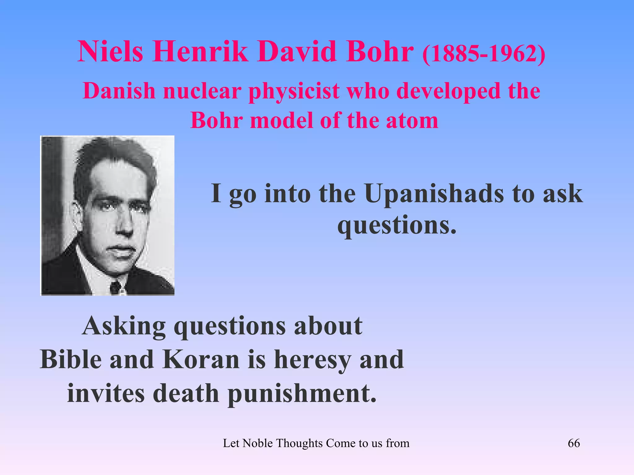 Niels Henrik David Bohr (1885-1962)
   Danish nuclear physicist who developed the
            Bohr model of the atom


              I go into the Upanishads to ask
                          questions.


   Asking questions about
Bible and Koran is heresy and
  invites death punishment.
               Let Noble Thoughts Come to us from all Directions- Rig Veda   66
 