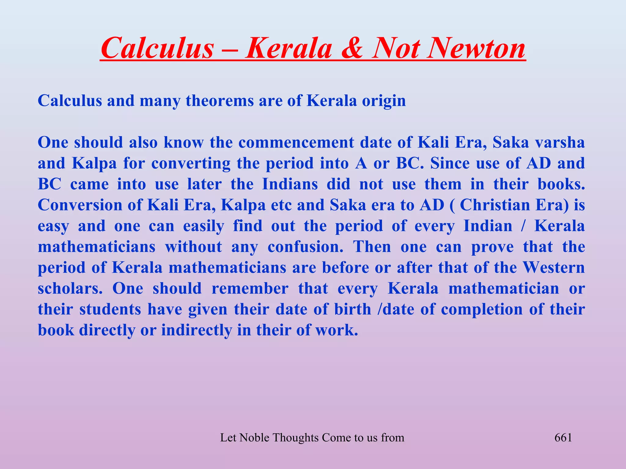 Calculus – Kerala & Not Newton
Calculus and many theorems are of Kerala origin

One should also know the commencement date of Kali Era, Saka varsha
and Kalpa for converting the period into A or BC. Since use of AD and
BC came into use later the Indians did not use them in their books.
Conversion of Kali Era, Kalpa etc and Saka era to AD ( Christian Era) is
easy and one can easily find out the period of every Indian / Kerala
mathematicians without any confusion. Then one can prove that the
period of Kerala mathematicians are before or after that of the Western
scholars. One should remember that every Kerala mathematician or
their students have given their date of birth /date of completion of their
book directly or indirectly in their of work.




                        Let Noble Thoughts Come to us from all Directions- Rig Veda   661
 