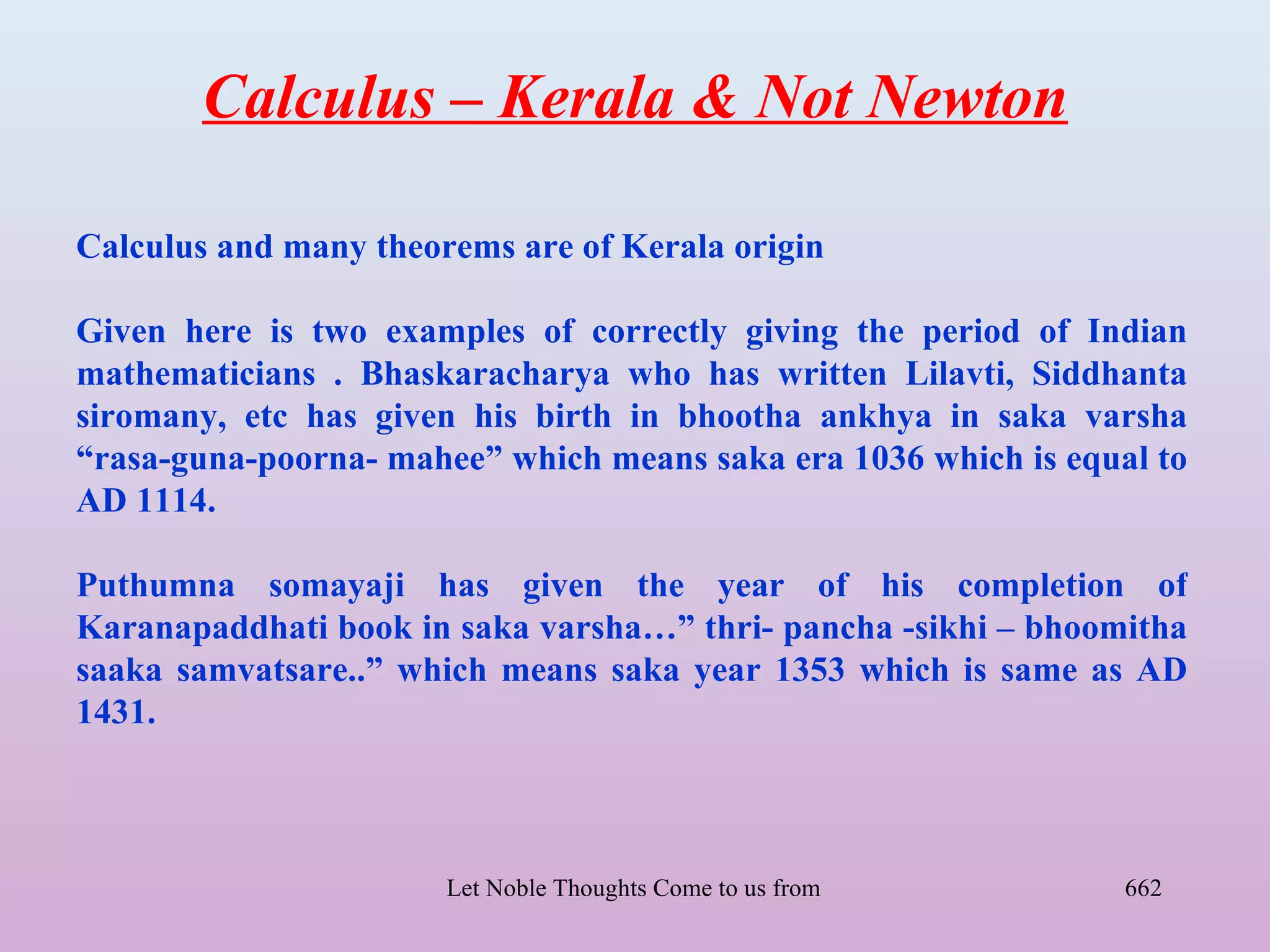 Calculus – Kerala & Not Newton

Calculus and many theorems are of Kerala origin

Given here is two examples of correctly giving the period of Indian
mathematicians . Bhaskaracharya who has written Lilavti, Siddhanta
siromany, etc has given his birth in bhootha ankhya in saka varsha
“rasa-guna-poorna- mahee” which means saka era 1036 which is equal to
AD 1114.

Puthumna somayaji has given the year of his completion of
Karanapaddhati book in saka varsha…” thri- pancha -sikhi – bhoomitha
saaka samvatsare..” which means saka year 1353 which is same as AD
1431.



                       Let Noble Thoughts Come to us from all Directions- Rig Veda   662
 