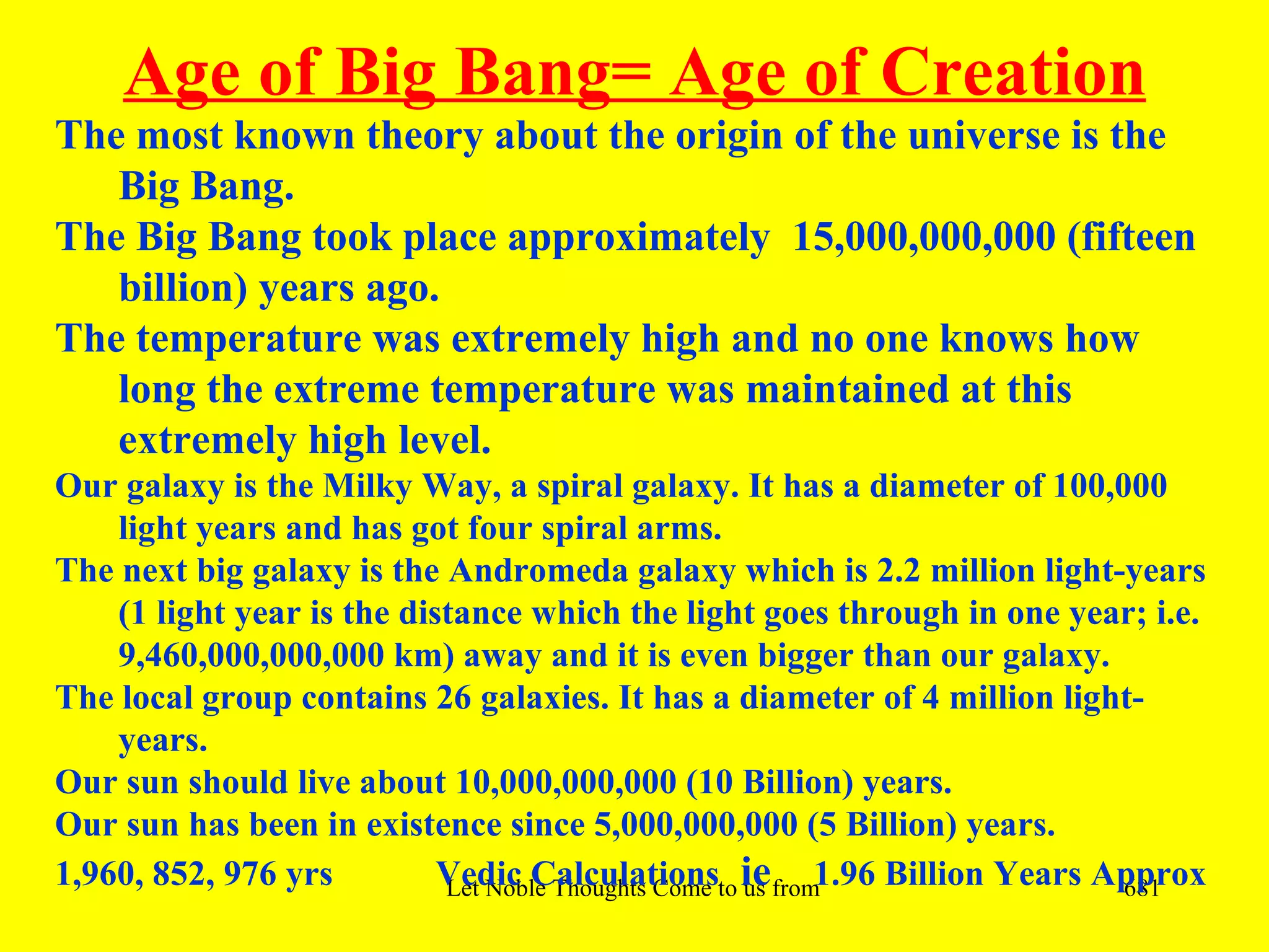 Age of Big Bang= Age of Creation
The most known theory about the origin of the universe is the
   Big Bang.
The Big Bang took place approximately 15,000,000,000 (fifteen
   billion) years ago.
The temperature was extremely high and no one knows how
   long the extreme temperature was maintained at this
   extremely high level.
Our galaxy is the Milky Way, a spiral galaxy. It has a diameter of 100,000
    light years and has got four spiral arms.
The next big galaxy is the Andromeda galaxy which is 2.2 million light-years
    (1 light year is the distance which the light goes through in one year; i.e.
    9,460,000,000,000 km) away and it is even bigger than our galaxy.
The local group contains 26 galaxies. It has a diameter of 4 million light-
    years.
Our sun should live about 10,000,000,000 (10 Billion) years.
Our sun has been in existence since 5,000,000,000 (5 Billion) years.
1,960, 852, 976 yrs         Vedic Calculationsto iefrom1.96 Billion Years Approx
                            Let Noble Thoughts Come us  all Directions- Rig Veda 681
 