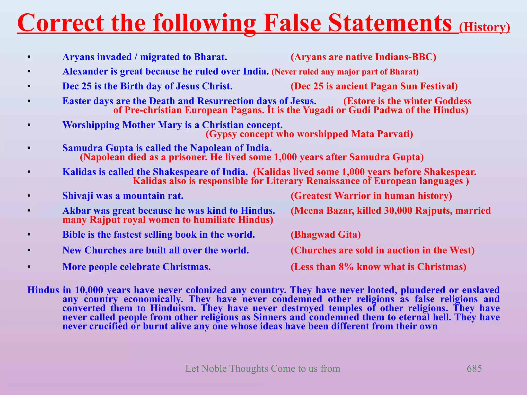 Correct the following False Statements (History)
 •      Aryans invaded / migrated to Bharat.                   (Aryans are native Indians-BBC)
 •      Alexander is great because he ruled over India. (Never ruled any major part of Bharat)
 •      Dec 25 is the Birth day of Jesus Christ.               (Dec 25 is ancient Pagan Sun Festival)
 •      Easter days are the Death and Resurrection days of Jesus.          (Estore is the winter Goddess
                     of Pre-christian European Pagans. It is the Yugadi or Gudi Padwa of the Hindus)
 •      Worshipping Mother Mary is a Christian concept.
                                            (Gypsy concept who worshipped Mata Parvati)
 •      Samudra Gupta is called the Napolean of India.
            (Napolean died as a prisoner. He lived some 1,000 years after Samudra Gupta)
 •      Kalidas is called the Shakespeare of India. (Kalidas lived some 1,000 years before Shakespear.
                          Kalidas also is responsible for Literary Renaissance of European languages )
 •      Shivaji was a mountain rat.                            (Greatest Warrior in human history)
 •      Akbar was great because he was kind to Hindus.         (Meena Bazar, killed 30,000 Rajputs, married
        many Rajput royal women to humiliate Hindus)
 •      Bible is the fastest selling book in the world.        (Bhagwad Gita)
 •      New Churches are built all over the world.          (Churches are sold in auction in the West)
 •      More people celebrate Christmas.                    (Less than 8% know what is Christmas)

 Hindus in 10,000 years have never colonized any country. They have never looted, plundered or enslaved
        any country economically. They have never condemned other religions as false religions and
        converted them to Hinduism. They have never destroyed temples of other religions. They have
        never called people from other religions as Sinners and condemned them to eternal hell. They have
        never crucified or burnt alive any one whose ideas have been different from their own



                                    Let Noble Thoughts Come to us from all Directions- Rig Veda      685
 