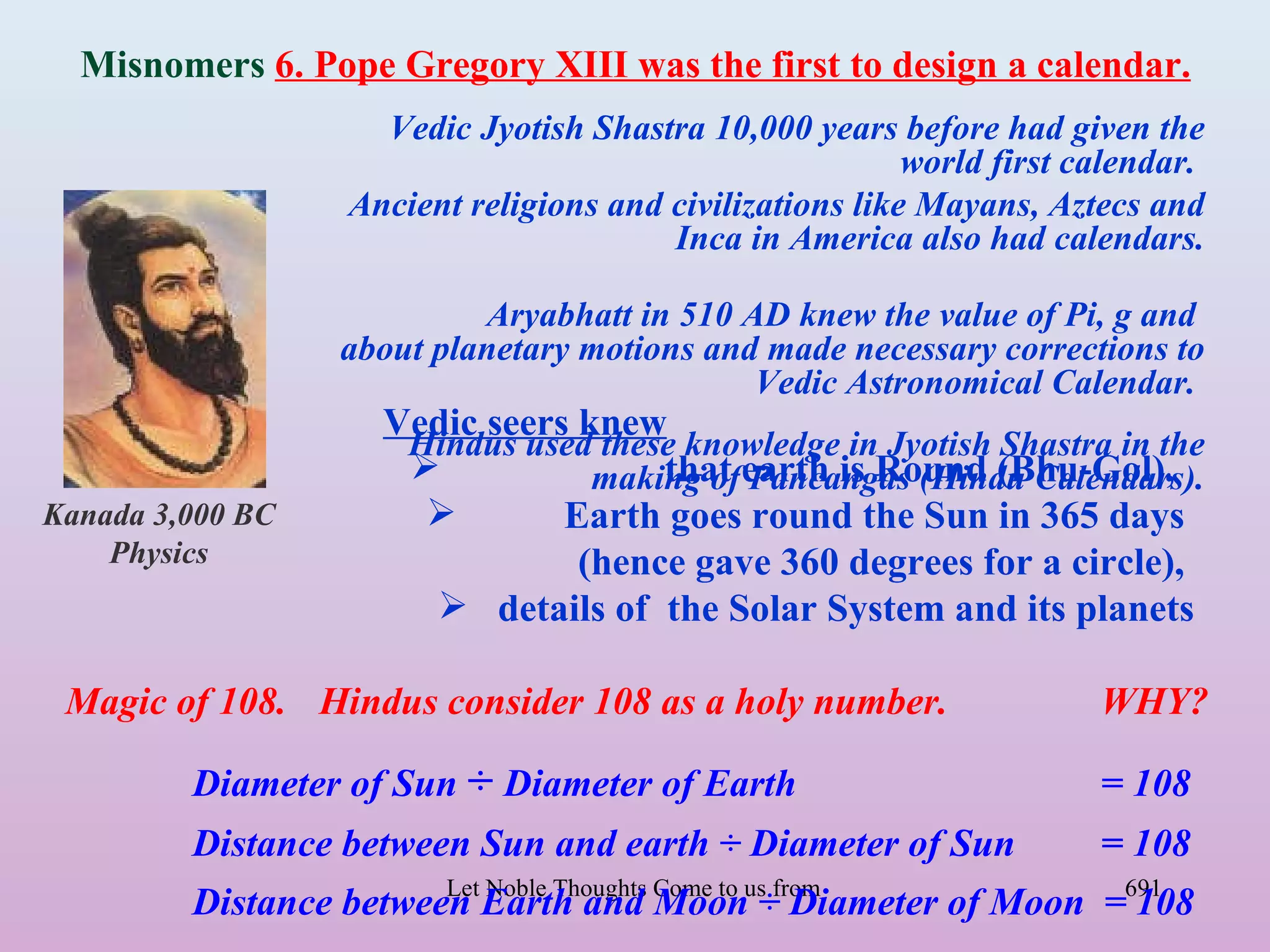 Misnomers 6. Pope Gregory XIII was the first to design a calendar.
                      Vedic Jyotish Shastra 10,000 years before had given the
                                                            world first calendar.
                    Ancient religions and civilizations like Mayans, Aztecs and
                                          Inca in America also had calendars.

                            Aryabhatt in 510 AD knew the value of Pi, g and
                   about planetary motions and made necessary corrections to
                                              Vedic Astronomical Calendar.
                      Vedic seers knew
                       Hindus used these knowledge in Jyotish Shastra in the
                                  making of earth is Round (Bhu-Gol),
                                       that Pancangas (Hindu Calendars).
Kanada 3,000 BC                 Earth goes round the Sun in 365 days
    Physics                       (hence gave 360 degrees for a circle),
                         details of the Solar System and its planets

 Magic of 108. Hindus consider 108 as a holy number.                      WHY?

         Diameter of Sun ÷ Diameter of Earth                              = 108
         Distance between Sun and earth ÷ Diameter of Sun                 = 108
         Distance between Earth and Come to us÷from all Directions- Rig Veda =691
                        Let Noble Thoughts
                                           Moon Diameter of Moon 108
 
