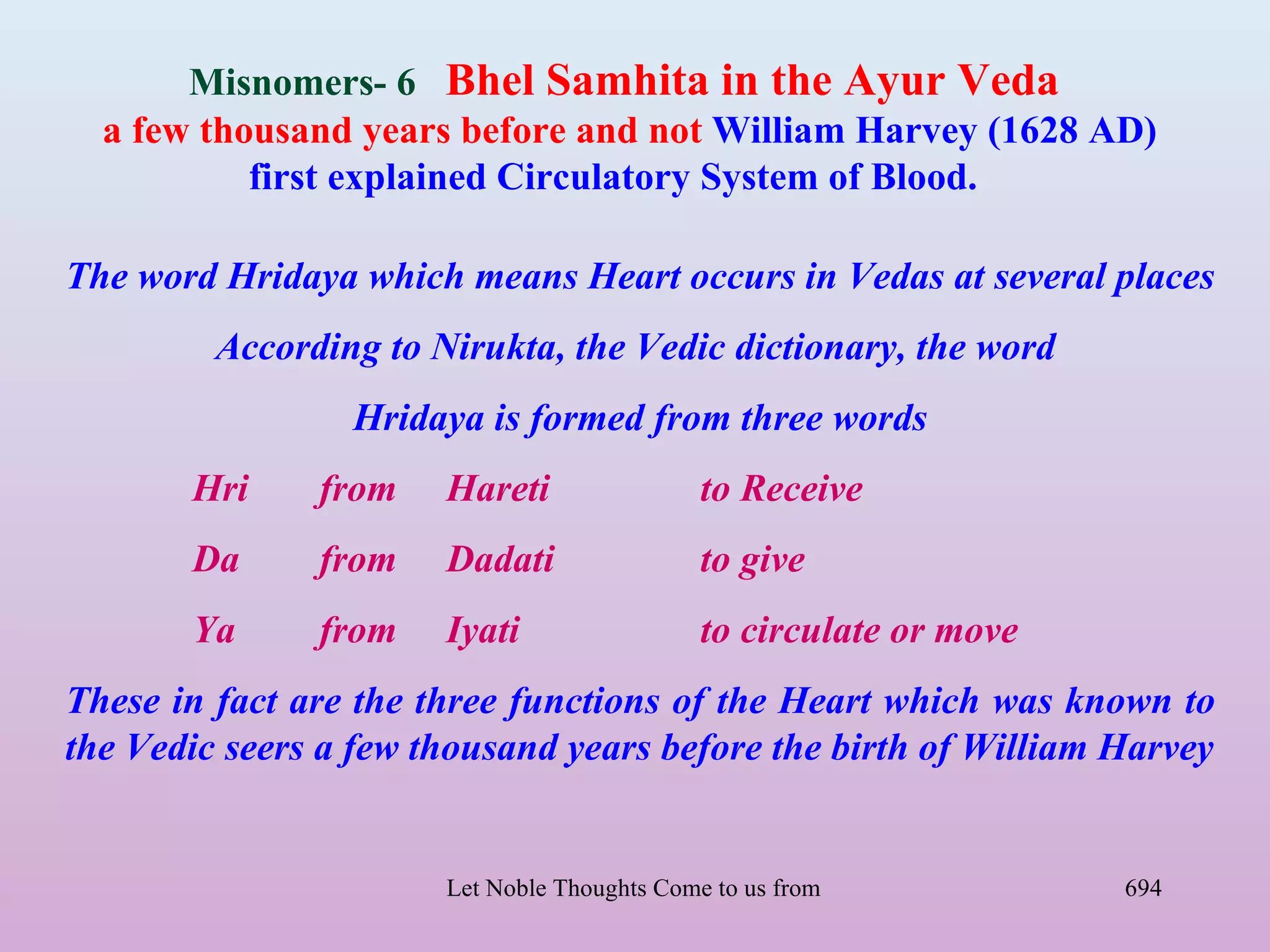 Misnomers- 6 Bhel Samhita in the Ayur Veda
  a few thousand years before and not William Harvey (1628 AD)
           first explained Circulatory System of Blood.

The word Hridaya which means Heart occurs in Vedas at several places
         According to Nirukta, the Vedic dictionary, the word
                 Hridaya is formed from three words
       Hri     from    Hareti                 to Receive
       Da      from    Dadati                 to give
       Ya      from    Iyati                  to circulate or move
These in fact are the three functions of the Heart which was known to
the Vedic seers a few thousand years before the birth of William Harvey


                       Let Noble Thoughts Come to us from all Directions- Rig Veda   694
 