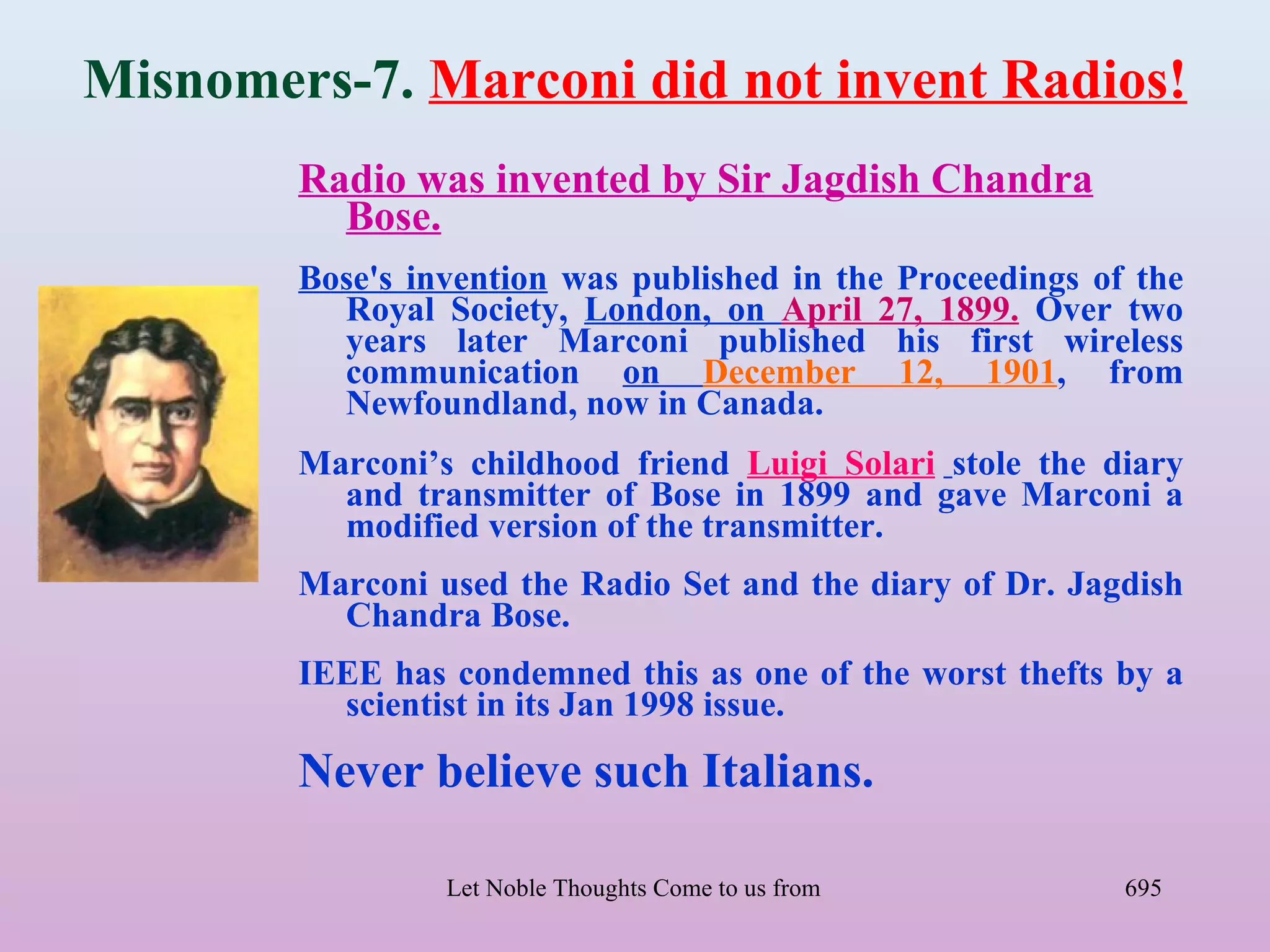 Misnomers-7. Marconi did not invent Radios!
        Radio was invented by Sir Jagdish Chandra
          Bose.
        Bose's invention was published in the Proceedings of the
          Royal Society, London, on April 27, 1899. Over two
          years later Marconi published his first wireless
          communication on December 12, 1901, from
          Newfoundland, now in Canada.
        Marconi’s childhood friend Luigi Solari stole the diary
          and transmitter of Bose in 1899 and gave Marconi a
          modified version of the transmitter.
        Marconi used the Radio Set and the diary of Dr. Jagdish
          Chandra Bose.
        IEEE has condemned this as one of the worst thefts by a
          scientist in its Jan 1998 issue.

        Never believe such Italians.

                 Let Noble Thoughts Come to us from all Directions- Rig Veda   695
 