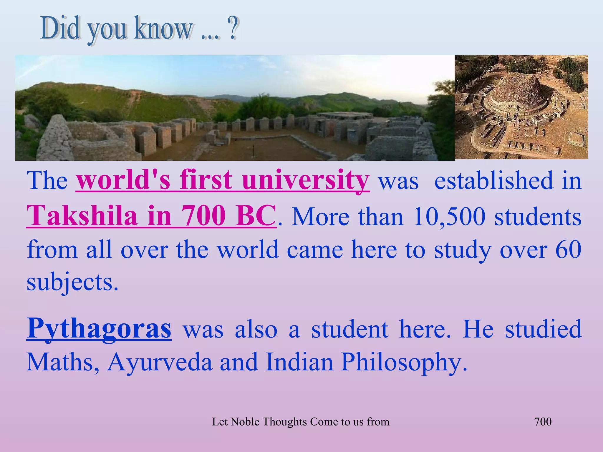 The world's first university was established in
Takshila in 700 BC. More than 10,500 students
from all over the world came here to study over 60
subjects.
Pythagoras was also a student here. He studied
Maths, Ayurveda and Indian Philosophy.

                Let Noble Thoughts Come to us from all Directions- Rig Veda   700
 