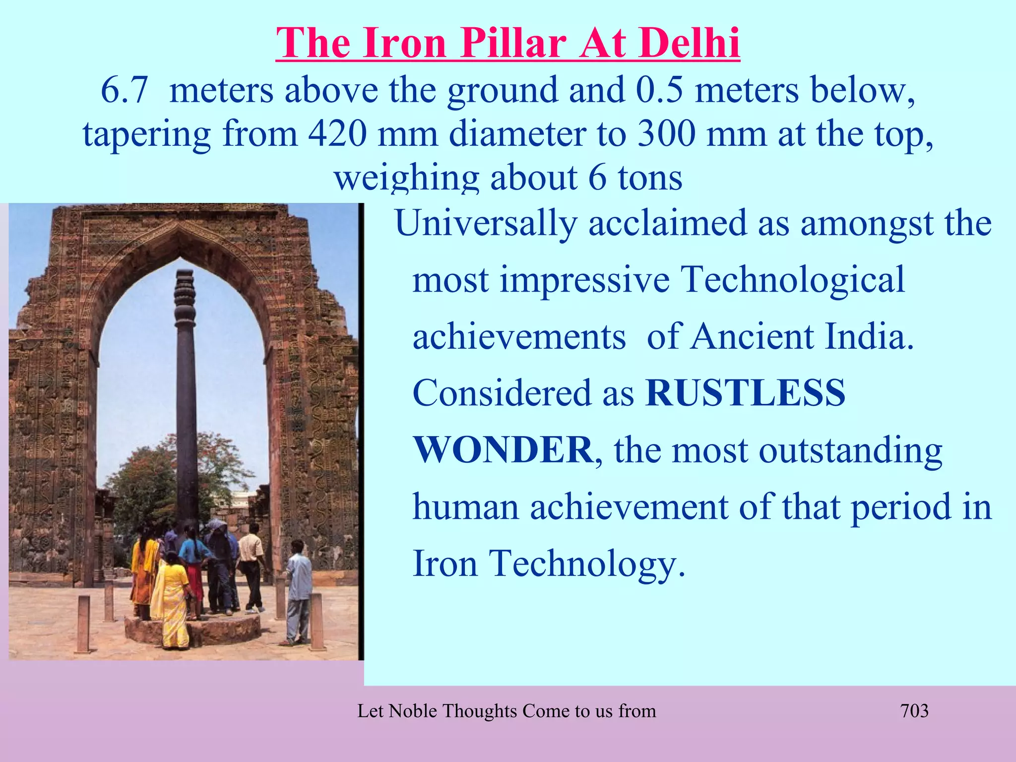 The Iron Pillar At Delhi
 6.7 meters above the ground and 0.5 meters below,
tapering from 420 mm diameter to 300 mm at the top,
               weighing about 6 tons
                   Universally acclaimed as amongst the
                    most impressive Technological
                    achievements of Ancient India.
                    Considered as RUSTLESS
                    WONDER, the most outstanding
                    human achievement of that period in
                    Iron Technology.


                Let Noble Thoughts Come to us from all Directions- Rig Veda   703
 